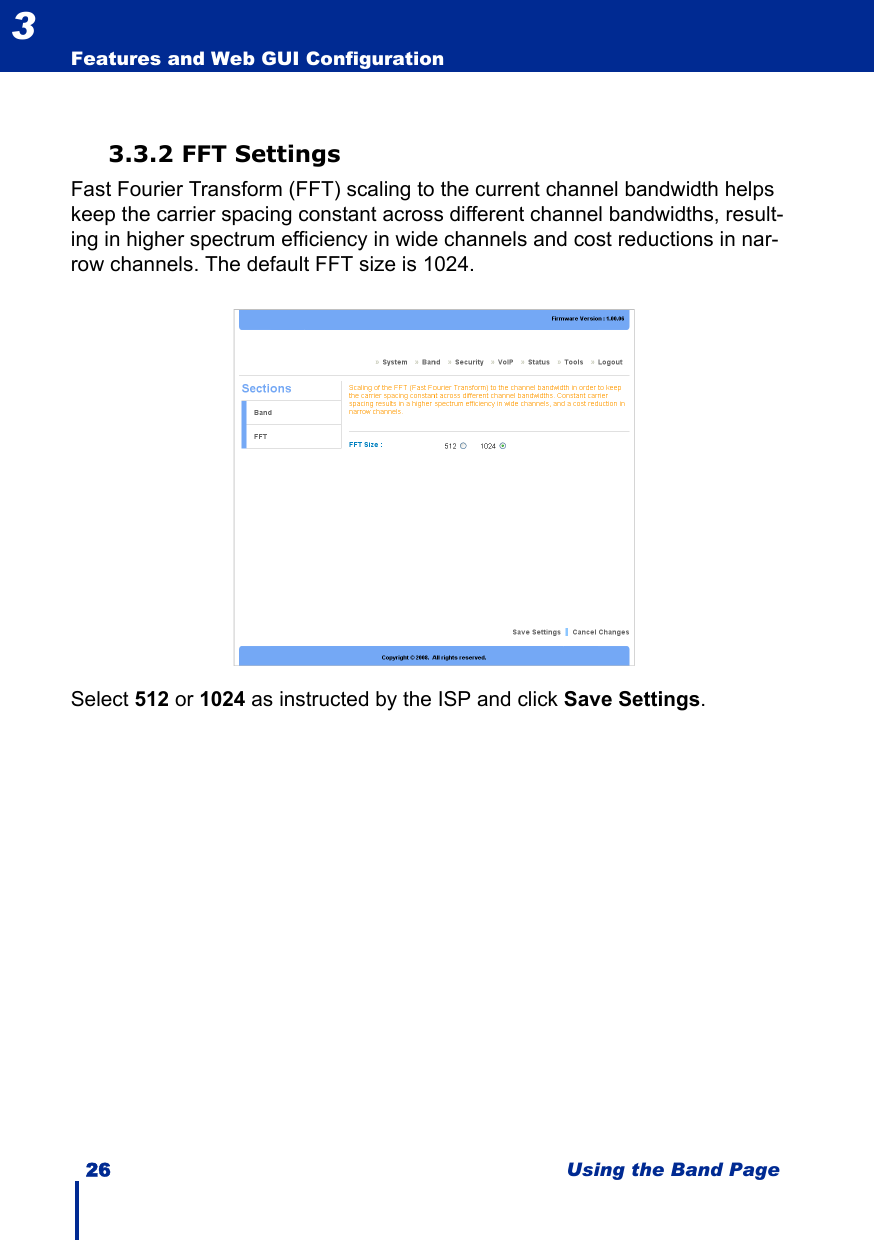 26 Using the Band PageFeatures and Web GUI Configuration33.3.2 FFT SettingsFast Fourier Transform (FFT) scaling to the current channel bandwidth helps keep the carrier spacing constant across different channel bandwidths, result-ing in higher spectrum efficiency in wide channels and cost reductions in nar-row channels. The default FFT size is 1024.Select 512 or 1024 as instructed by the ISP and click Save Settings.