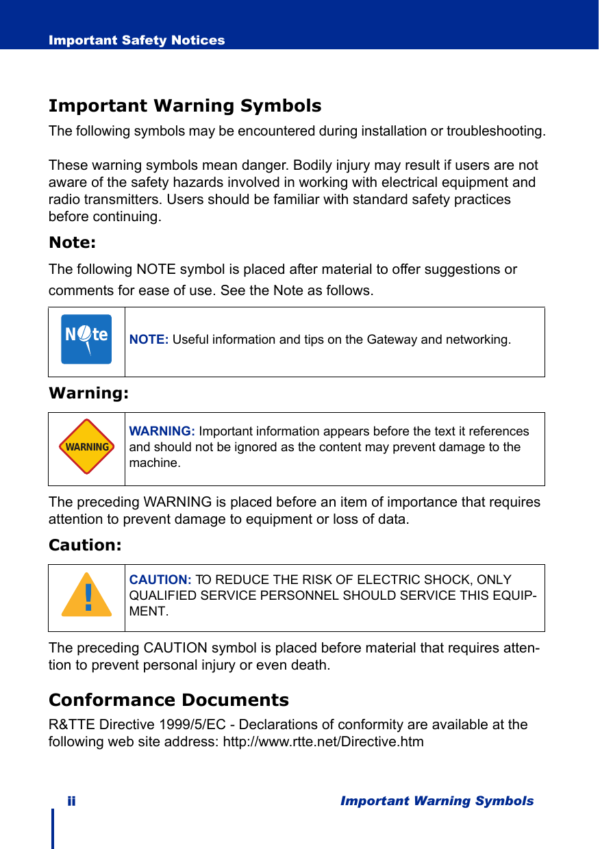 ii Important Warning SymbolsImportant Safety NoticesImportant Warning SymbolsThe following symbols may be encountered during installation or troubleshooting.These warning symbols mean danger. Bodily injury may result if users are not aware of the safety hazards involved in working with electrical equipment and radio transmitters. Users should be familiar with standard safety practices before continuing.Note:The following NOTE symbol is placed after material to offer suggestions or comments for ease of use. See the Note as follows.Warning:The preceding WARNING is placed before an item of importance that requires attention to prevent damage to equipment or loss of data.Caution:The preceding CAUTION symbol is placed before material that requires atten-tion to prevent personal injury or even death.Conformance DocumentsR&amp;TTE Directive 1999/5/EC - Declarations of conformity are available at the following web site address: http://www.rtte.net/Directive.htmNOTE: Useful information and tips on the Gateway and networking.WARNING: Important information appears before the text it references and should not be ignored as the content may prevent damage to the machine.CAUTION: TO REDUCE THE RISK OF ELECTRIC SHOCK, ONLY QUALIFIED SERVICE PERSONNEL SHOULD SERVICE THIS EQUIP-MENT.N     teWARNING!