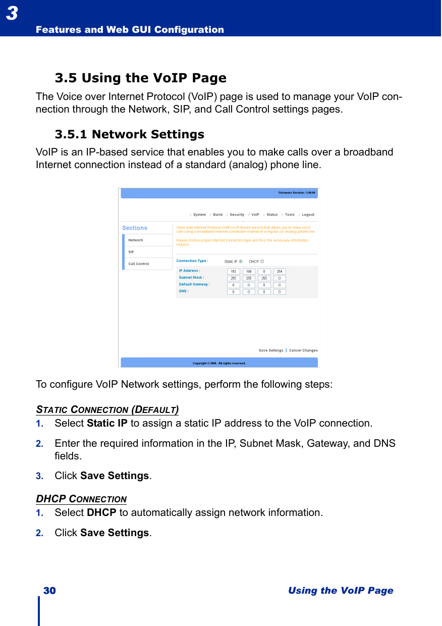 30 Using the VoIP PageFeatures and Web GUI Configuration33.5 Using the VoIP PageThe Voice over Internet Protocol (VoIP) page is used to manage your VoIP con-nection through the Network, SIP, and Call Control settings pages.3.5.1 Network SettingsVoIP is an IP-based service that enables you to make calls over a broadband Internet connection instead of a standard (analog) phone line. To configure VoIP Network settings, perform the following steps:STATIC CONNECTION (DEFAULT)1. Select Static IP to assign a static IP address to the VoIP connection.2. Enter the required information in the IP, Subnet Mask, Gateway, and DNS fields.3. Click Save Settings.DHCP CONNECTION1. Select DHCP to automatically assign network information.2. Click Save Settings.