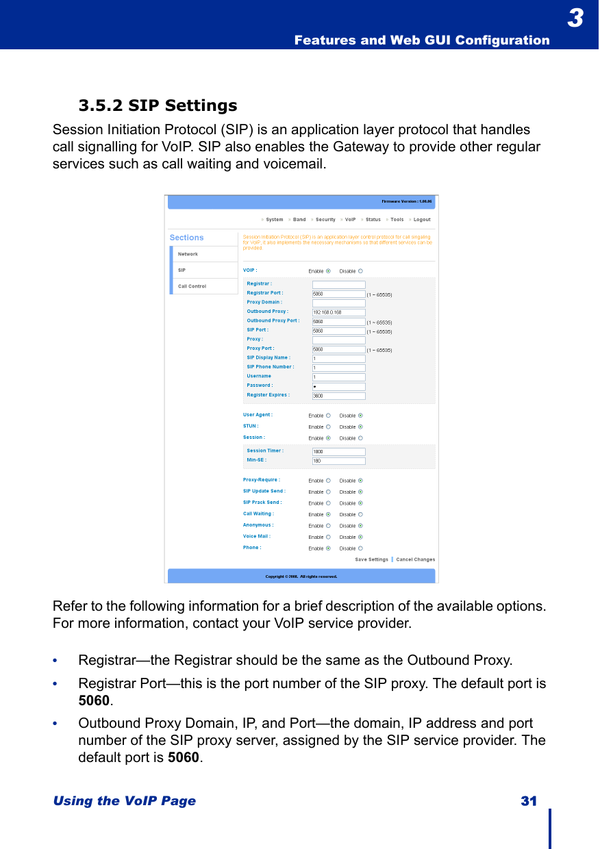 Using the VoIP Page 31  Features and Web GUI Configuration33.5.2 SIP SettingsSession Initiation Protocol (SIP) is an application layer protocol that handles call signalling for VoIP. SIP also enables the Gateway to provide other regular services such as call waiting and voicemail.Refer to the following information for a brief description of the available options. For more information, contact your VoIP service provider.•Registrar—the Registrar should be the same as the Outbound Proxy.•Registrar Port—this is the port number of the SIP proxy. The default port is 5060.•Outbound Proxy Domain, IP, and Port—the domain, IP address and port number of the SIP proxy server, assigned by the SIP service provider. The default port is 5060.