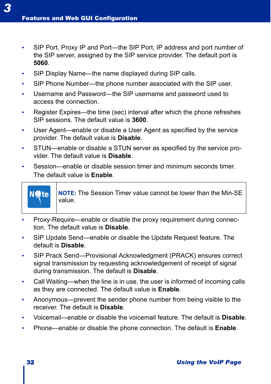 32 Using the VoIP PageFeatures and Web GUI Configuration3•SIP Port, Proxy IP and Port—the SIP Port, IP address and port number of the SIP server, assigned by the SIP service provider. The default port is 5060.•SIP Display Name—the name displayed during SIP calls.•SIP Phone Number—the phone number associated with the SIP user.•Username and Password—the SIP username and password used to access the connection.•Register Expires—the time (sec) interval after which the phone refreshes SIP sessions. The default value is 3600.•User Agent—enable or disable a User Agent as specified by the service provider. The default value is Disable.•STUN—enable or disable a STUN server as specified by the service pro-vider. The default value is Disable.•Session—enable or disable session timer and minimum seconds timer. The default value is Enable.•Proxy-Require—enable or disable the proxy requirement during connec-tion. The default value is Disable.•SIP Update Send—enable or disable the Update Request feature. The default is Disable.•SIP Prack Send—Provisional Acknowledgment (PRACK) ensures correct signal transmission by requesting acknowledgement of receipt of signal during transmission. The default is Disable.•Call Waiting—when the line is in use, the user is informed of incoming calls as they are connected. The default value is Enable.•Anonymous—prevent the sender phone number from being visible to the receiver. The default is Disable.•Voicemail—enable or disable the voicemail feature. The default is Disable.•Phone—enable or disable the phone connection. The default is Enable.NOTE: The Session Timer value cannot be lower than the Min-SE value.N     te