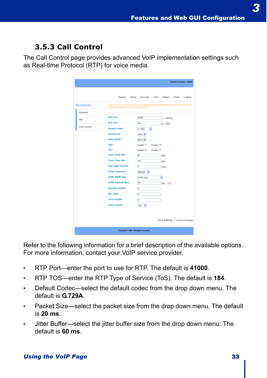 Using the VoIP Page 33  Features and Web GUI Configuration33.5.3 Call ControlThe Call Control page provides advanced VoIP implementation settings such as Real-time Protocol (RTP) for voice media.Refer to the following information for a brief description of the available options. For more information, contact your VoIP service provider.•RTP Port—enter the port to use for RTP. The default is 41000.•RTP TOS—enter the RTP Type of Service (ToS). The default is 184.•Default Codec—select the default codec from the drop down menu. The default is G.729A.•Packet Size—select the packet size from the drop down menu. The default is 20 ms.•Jitter Buffer—select the jitter buffer size from the drop down menu. The default is 60 ms.