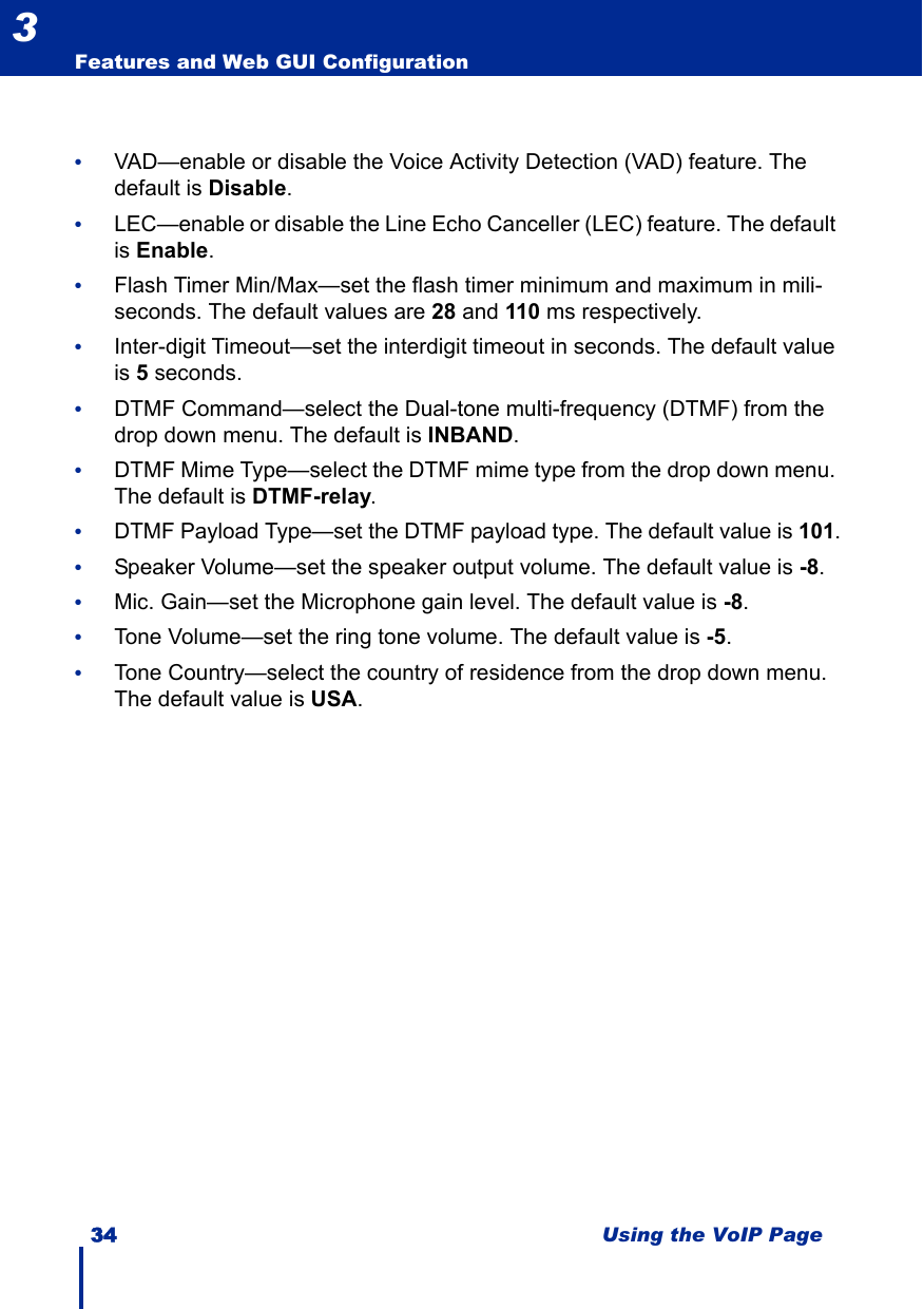 34 Using the VoIP PageFeatures and Web GUI Configuration3•VAD—enable or disable the Voice Activity Detection (VAD) feature. The default is Disable.•LEC—enable or disable the Line Echo Canceller (LEC) feature. The default is Enable.•Flash Timer Min/Max—set the flash timer minimum and maximum in mili-seconds. The default values are 28 and 110 ms respectively.•Inter-digit Timeout—set the interdigit timeout in seconds. The default value is 5 seconds.•DTMF Command—select the Dual-tone multi-frequency (DTMF) from the drop down menu. The default is INBAND.•DTMF Mime Type—select the DTMF mime type from the drop down menu. The default is DTMF-relay.•DTMF Payload Type—set the DTMF payload type. The default value is 101.•Speaker Volume—set the speaker output volume. The default value is -8.•Mic. Gain—set the Microphone gain level. The default value is -8.•Tone Volume—set the ring tone volume. The default value is -5.•Tone Country—select the country of residence from the drop down menu. The default value is USA.