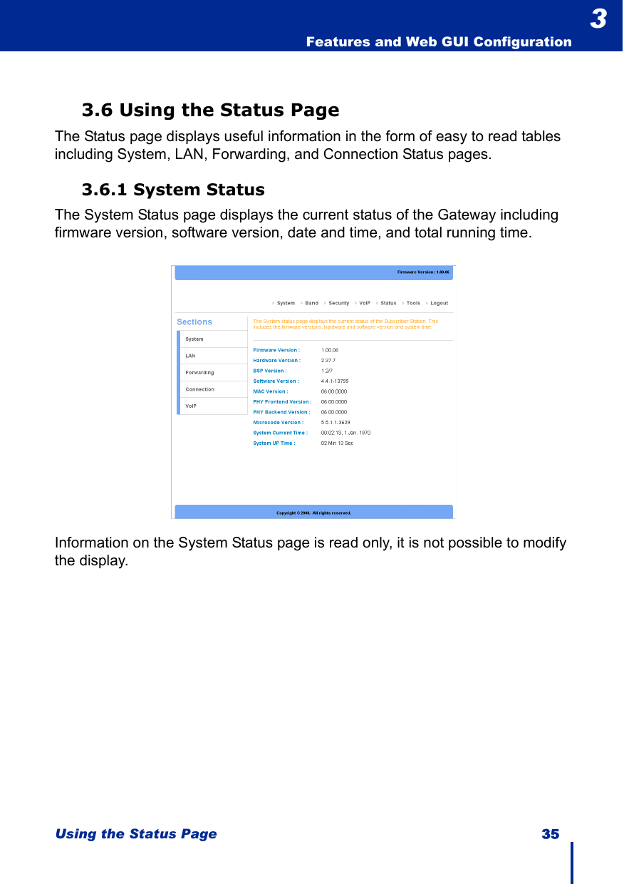 Using the Status Page 35  Features and Web GUI Configuration33.6 Using the Status PageThe Status page displays useful information in the form of easy to read tables including System, LAN, Forwarding, and Connection Status pages.3.6.1 System StatusThe System Status page displays the current status of the Gateway including firmware version, software version, date and time, and total running time.Information on the System Status page is read only, it is not possible to modify the display.