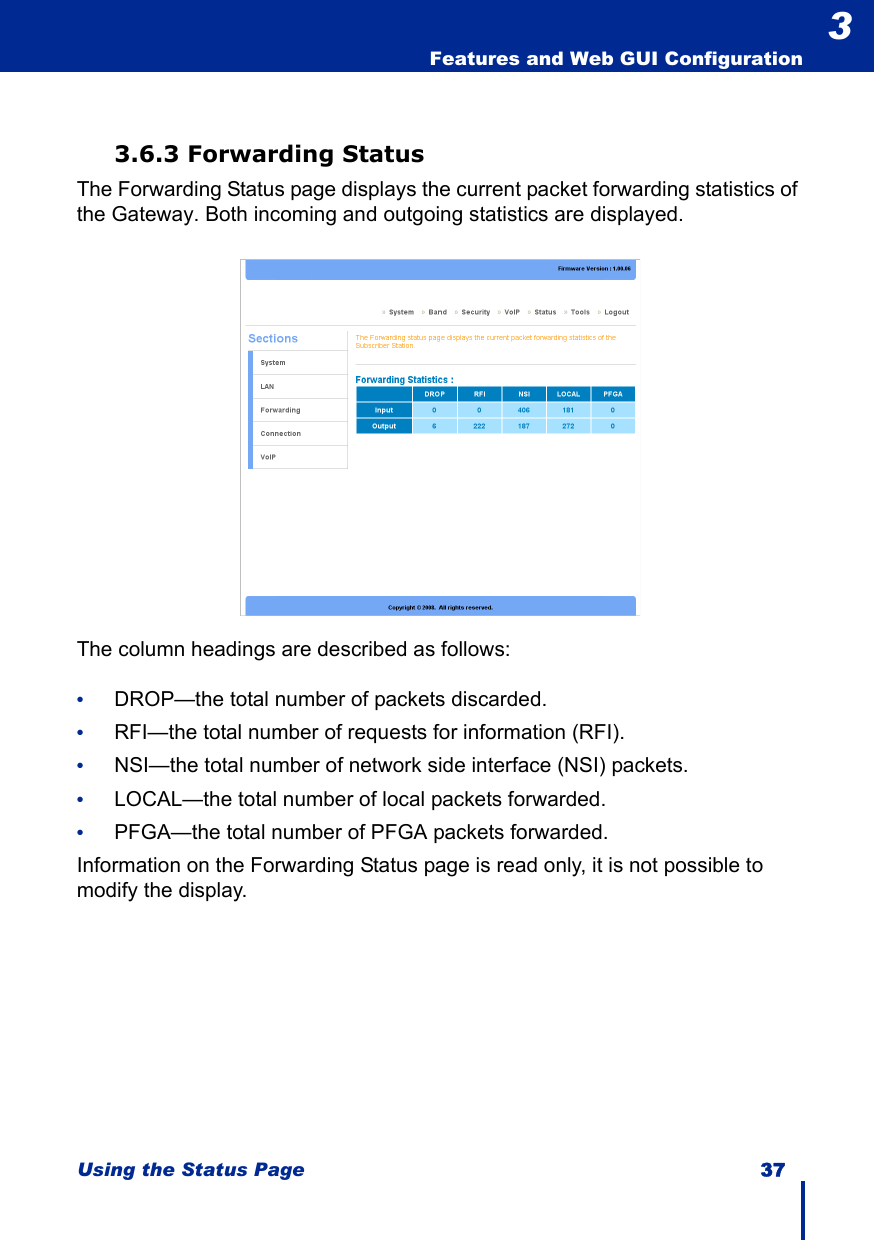 Using the Status Page 37  Features and Web GUI Configuration33.6.3 Forwarding StatusThe Forwarding Status page displays the current packet forwarding statistics of the Gateway. Both incoming and outgoing statistics are displayed.The column headings are described as follows:•DROP—the total number of packets discarded.•RFI—the total number of requests for information (RFI).•NSI—the total number of network side interface (NSI) packets.•LOCAL—the total number of local packets forwarded.•PFGA—the total number of PFGA packets forwarded.Information on the Forwarding Status page is read only, it is not possible to modify the display.