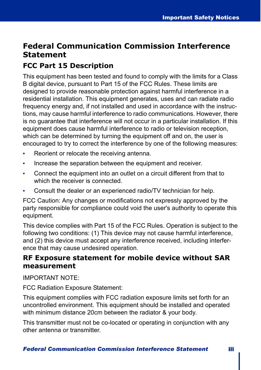 Federal Communication Commission Interference Statement iii  Important Safety NoticesFederal Communication Commission Interference StatementFCC Part 15 DescriptionThis equipment has been tested and found to comply with the limits for a Class B digital device, pursuant to Part 15 of the FCC Rules. These limits are designed to provide reasonable protection against harmful interference in a residential installation. This equipment generates, uses and can radiate radio frequency energy and, if not installed and used in accordance with the instruc-tions, may cause harmful interference to radio communications. However, there is no guarantee that interference will not occur in a particular installation. If this equipment does cause harmful interference to radio or television reception, which can be determined by turning the equipment off and on, the user is encouraged to try to correct the interference by one of the following measures:•Reorient or relocate the receiving antenna.•Increase the separation between the equipment and receiver.•Connect the equipment into an outlet on a circuit different from that to which the receiver is connected.•Consult the dealer or an experienced radio/TV technician for help.FCC Caution: Any changes or modifications not expressly approved by the party responsible for compliance could void the user&apos;s authority to operate this equipment.This device complies with Part 15 of the FCC Rules. Operation is subject to the following two conditions: (1) This device may not cause harmful interference, and (2) this device must accept any interference received, including interfer-ence that may cause undesired operation.RF Exposure statement for mobile device without SAR measurementIMPORTANT NOTE:FCC Radiation Exposure Statement:This equipment complies with FCC radiation exposure limits set forth for an uncontrolled environment. This equipment should be installed and operated with minimum distance 20cm between the radiator &amp; your body.This transmitter must not be co-located or operating in conjunction with any other antenna or transmitter.