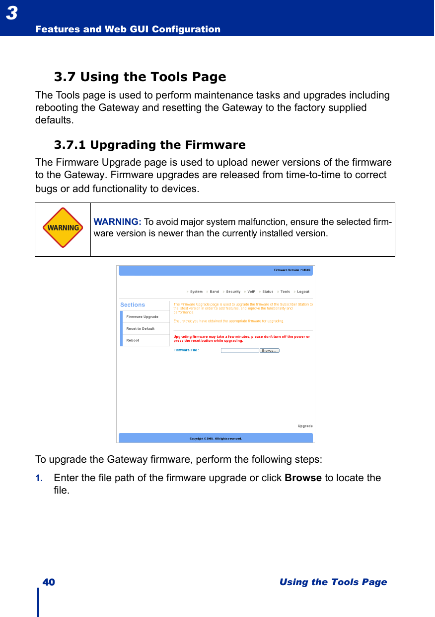 40 Using the Tools PageFeatures and Web GUI Configuration33.7 Using the Tools PageThe Tools page is used to perform maintenance tasks and upgrades including rebooting the Gateway and resetting the Gateway to the factory supplied defaults.3.7.1 Upgrading the FirmwareThe Firmware Upgrade page is used to upload newer versions of the firmware to the Gateway. Firmware upgrades are released from time-to-time to correct bugs or add functionality to devices. To upgrade the Gateway firmware, perform the following steps:1. Enter the file path of the firmware upgrade or click Browse to locate the file.WARNING: To avoid major system malfunction, ensure the selected firm-ware version is newer than the currently installed version.WARNING