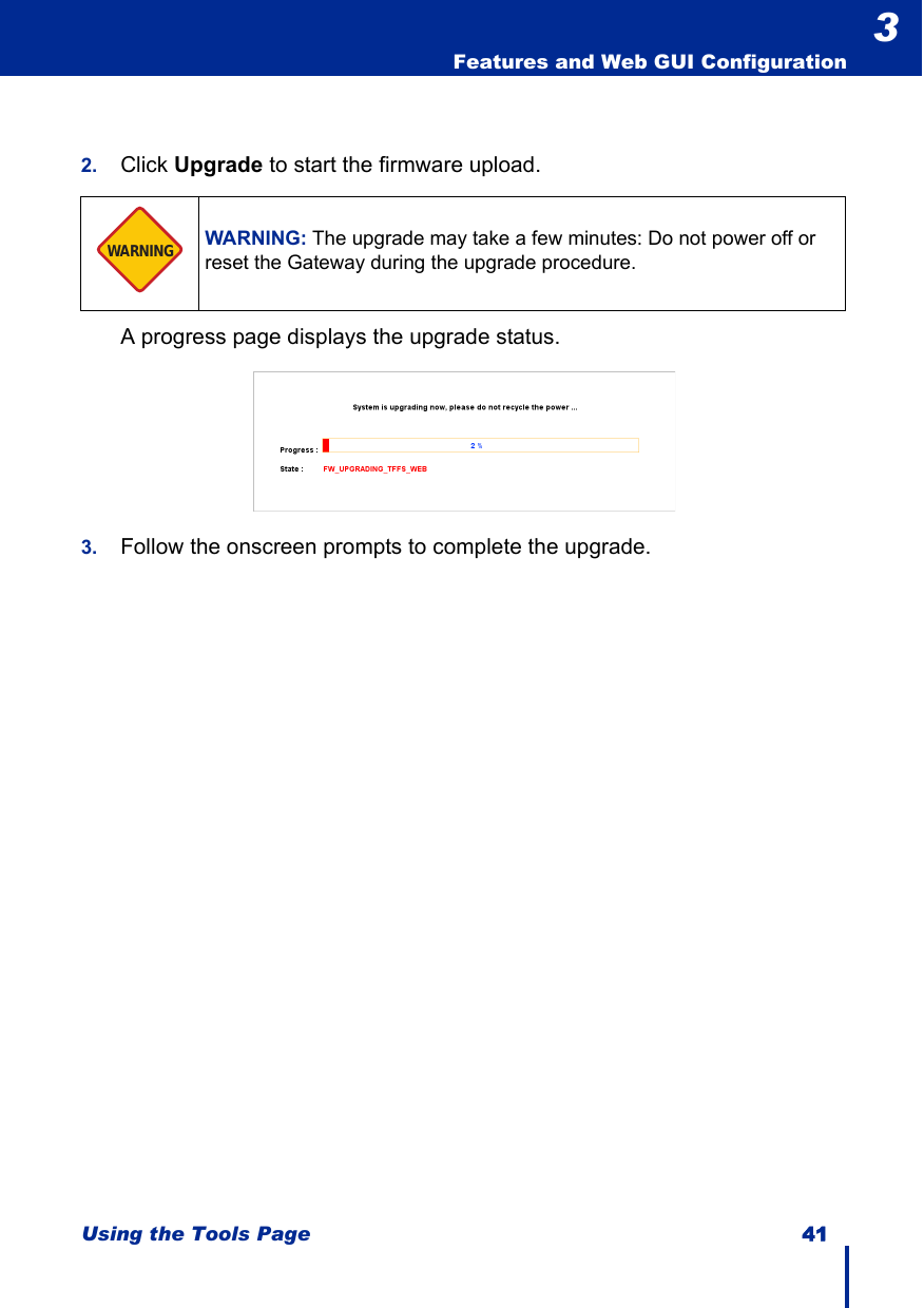 Using the Tools Page 41  Features and Web GUI Configuration32. Click Upgrade to start the firmware upload.A progress page displays the upgrade status.3. Follow the onscreen prompts to complete the upgrade.WARNING: The upgrade may take a few minutes: Do not power off or reset the Gateway during the upgrade procedure.WARNING