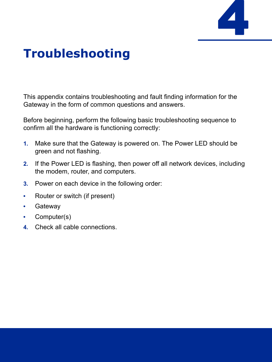 4TroubleshootingThis appendix contains troubleshooting and fault finding information for the Gateway in the form of common questions and answers. Before beginning, perform the following basic troubleshooting sequence to confirm all the hardware is functioning correctly:1. Make sure that the Gateway is powered on. The Power LED should be green and not flashing.2. If the Power LED is flashing, then power off all network devices, including the modem, router, and computers. 3. Power on each device in the following order:•Router or switch (if present)•Gateway•Computer(s)4. Check all cable connections.