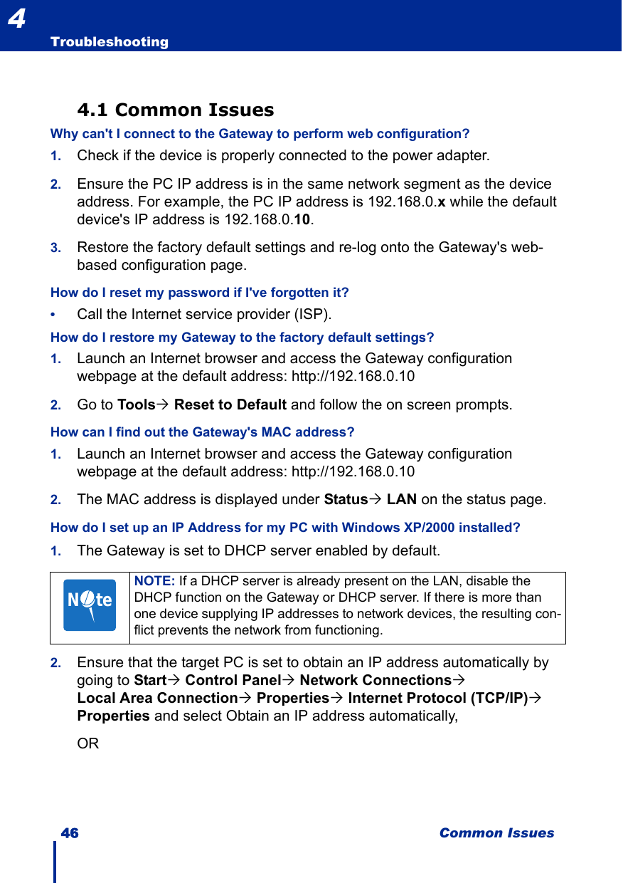46 Common IssuesTroubleshooting44.1 Common IssuesWhy can&apos;t I connect to the Gateway to perform web configuration?1. Check if the device is properly connected to the power adapter.2. Ensure the PC IP address is in the same network segment as the device address. For example, the PC IP address is 192.168.0.x while the default device&apos;s IP address is 192.168.0.10. 3. Restore the factory default settings and re-log onto the Gateway&apos;s web-based configuration page.How do I reset my password if I&apos;ve forgotten it?•Call the Internet service provider (ISP).How do I restore my Gateway to the factory default settings?1. Launch an Internet browser and access the Gateway configuration webpage at the default address: http://192.168.0.102. Go to Tools´ Reset to Default and follow the on screen prompts.How can I find out the Gateway&apos;s MAC address?1. Launch an Internet browser and access the Gateway configuration webpage at the default address: http://192.168.0.102. The MAC address is displayed under Status´ LAN on the status page.How do I set up an IP Address for my PC with Windows XP/2000 installed?1. The Gateway is set to DHCP server enabled by default. 2. Ensure that the target PC is set to obtain an IP address automatically by going to Start´ Control Panel´ Network Connections´ Local Area Connection´ Properties´ Internet Protocol (TCP/IP)´ Properties and select Obtain an IP address automatically,ORNOTE: If a DHCP server is already present on the LAN, disable the DHCP function on the Gateway or DHCP server. If there is more than one device supplying IP addresses to network devices, the resulting con-flict prevents the network from functioning.N     te