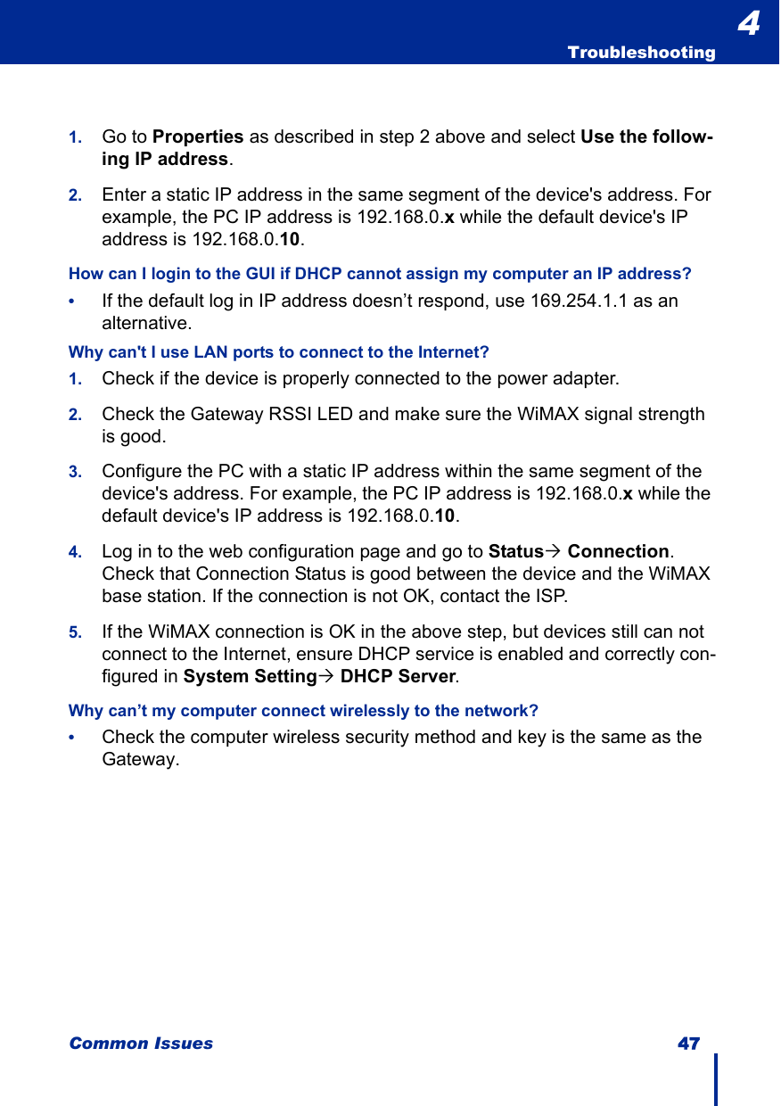 Common Issues 47  Troubleshooting41. Go to Properties as described in step 2 above and select Use the follow-ing IP address.2. Enter a static IP address in the same segment of the device&apos;s address. For example, the PC IP address is 192.168.0.x while the default device&apos;s IP address is 192.168.0.10.How can I login to the GUI if DHCP cannot assign my computer an IP address?•If the default log in IP address doesn’t respond, use 169.254.1.1 as an alternative.Why can&apos;t I use LAN ports to connect to the Internet?1. Check if the device is properly connected to the power adapter.2. Check the Gateway RSSI LED and make sure the WiMAX signal strength is good.3. Configure the PC with a static IP address within the same segment of the device&apos;s address. For example, the PC IP address is 192.168.0.x while the default device&apos;s IP address is 192.168.0.10. 4. Log in to the web configuration page and go to Status´ Connection. Check that Connection Status is good between the device and the WiMAX base station. If the connection is not OK, contact the ISP.5. If the WiMAX connection is OK in the above step, but devices still can not connect to the Internet, ensure DHCP service is enabled and correctly con-figured in System Setting´ DHCP Server.Why can’t my computer connect wirelessly to the network?•Check the computer wireless security method and key is the same as the Gateway.