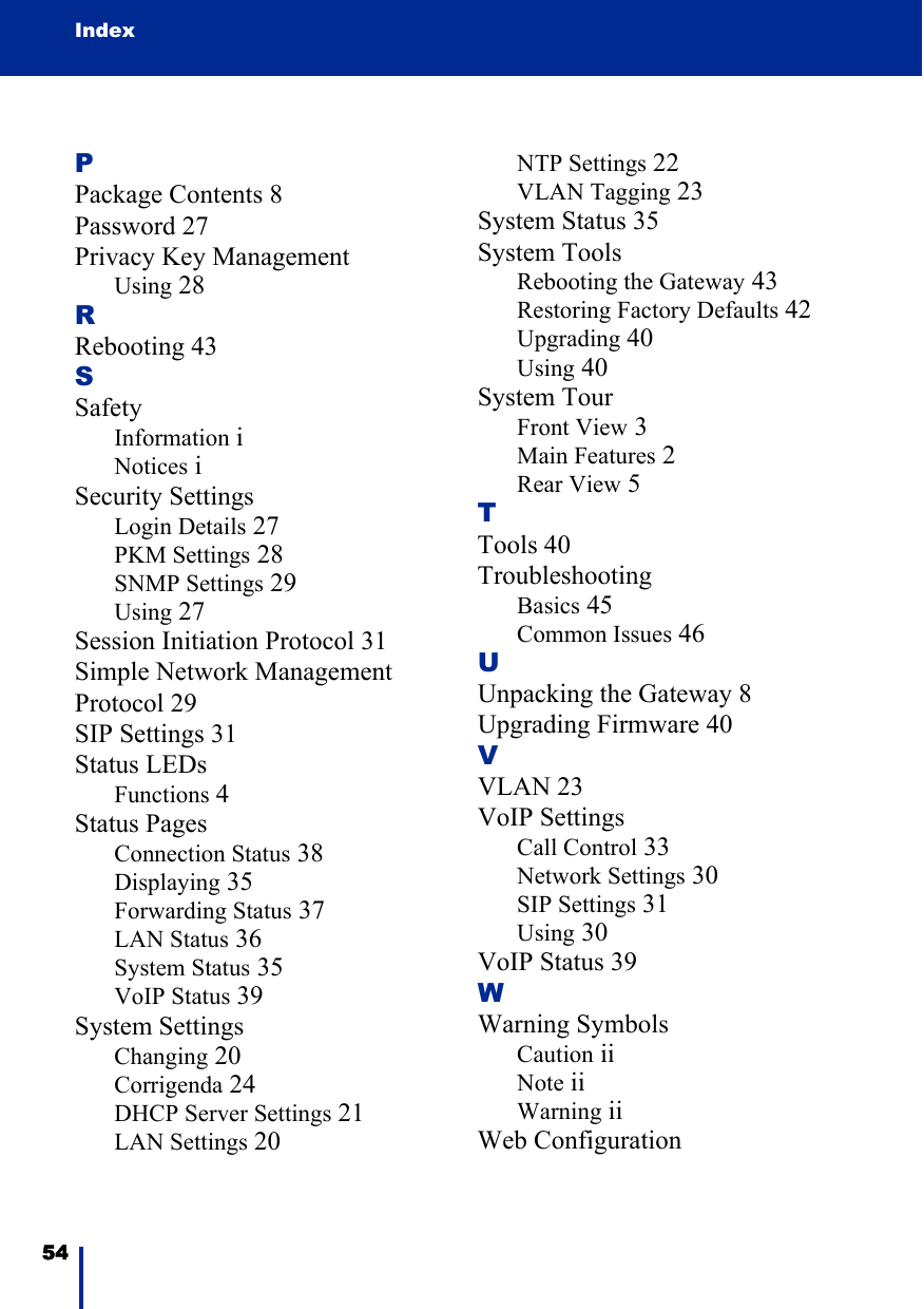 Index54 PPackage Contents 8Password 27Privacy Key ManagementUsing 28RRebooting 43SSafetyInformation iNotices iSecurity SettingsLogin Details 27PKM Settings 28SNMP Settings 29Using 27Session Initiation Protocol 31Simple Network Management Protocol 29SIP Settings 31Status LEDsFunctions 4Status PagesConnection Status 38Displaying 35Forwarding Status 37LAN Status 36System Status 35VoIP Status 39System SettingsChanging 20Corrigenda 24DHCP Server Settings 21LAN Settings 20NTP Settings 22VLAN Tagging 23System Status 35System ToolsRebooting the Gateway 43Restoring Factory Defaults 42Upgrading 40Using 40System TourFront View 3Main Features 2Rear View 5TTools 40TroubleshootingBasics 45Common Issues 46UUnpacking the Gateway 8Upgrading Firmware 40VVLAN 23VoIP SettingsCall Control 33Network Settings 30SIP Settings 31Using 30VoIP Status 39WWarning SymbolsCaution iiNote iiWarning iiWeb Configuration