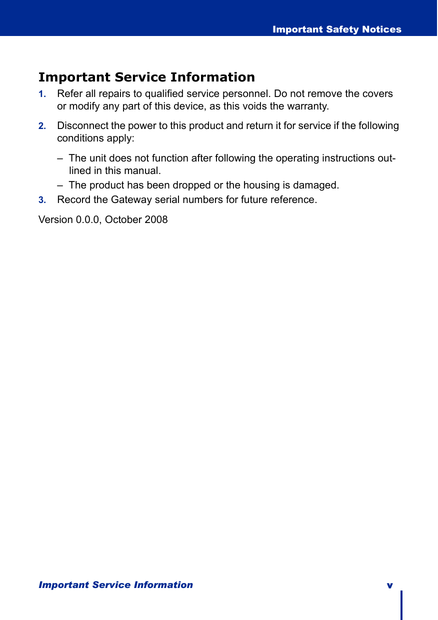 Important Service Information v  Important Safety NoticesImportant Service Information1. Refer all repairs to qualified service personnel. Do not remove the covers or modify any part of this device, as this voids the warranty.2. Disconnect the power to this product and return it for service if the following conditions apply:–  The unit does not function after following the operating instructions out-lined in this manual.–  The product has been dropped or the housing is damaged.3. Record the Gateway serial numbers for future reference. Version 0.0.0, October 2008