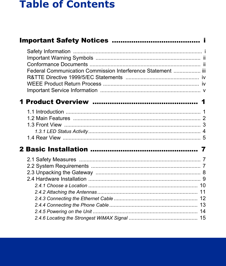 Table of ContentsImportant Safety Notices  .........................................  iSafety Information  ......................................................................................  iImportant Warning Symbols  ......................................................................  iiConformance Documents ..........................................................................  iiFederal Communication Commission Interference Statement  .................. iiiR&amp;TTE Directive 1999/5/EC Statements  .................................................  ivWEEE Product Return Process ................................................................  ivImportant Service Information  ...................................................................  v1 Product Overview  .................................................  11.1 Introduction ..........................................................................................  11.2 Main Features  .....................................................................................  21.3 Front View  ...........................................................................................  31.3.1 LED Status Activity...........................................................................  41.4 Rear View ............................................................................................  52 Basic Installation ..................................................  72.1 Safety Measures  .................................................................................  72.2 System Requirements  .........................................................................  72.3 Unpacking the Gateway  ......................................................................  82.4 Hardware Installation ...........................................................................  92.4.1 Choose a Location .........................................................................  102.4.2 Attaching the Antennas ...................................................................  112.4.3 Connecting the Ethernet Cable ........................................................  122.4.4 Connecting the Phone Cable ...........................................................  132.4.5 Powering on the Unit ......................................................................  142.4.6 Locating the Strongest WiMAX Signal ..............................................  15