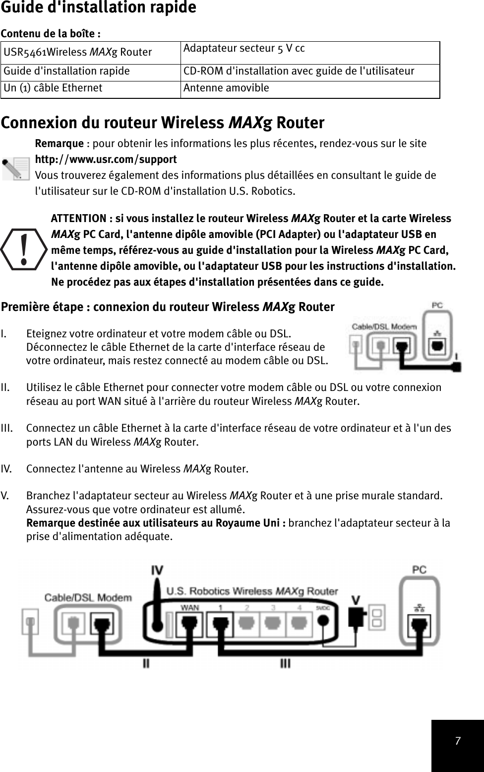 7Guide d&apos;installation rapideContenu de la boîte :Connexion du routeur Wireless MAXg RouterRemarque : pour obtenir les informations les plus récentes, rendez-vous sur le site http://www.usr.com/supportVous trouverez également des informations plus détaillées en consultant le guide del&apos;utilisateur sur le CD-ROM d&apos;installation U.S. Robotics. ATTENTION : si vous installez le routeur Wireless MAXg Router et la carte Wireless MAXg PC Card, l&apos;antenne dipôle amovible (PCI Adapter) ou l&apos;adaptateur USB en même temps, référez-vous au guide d&apos;installation pour la Wireless MAXg PC Card, l&apos;antenne dipôle amovible, ou l&apos;adaptateur USB pour les instructions d&apos;installation. Ne procédez pas aux étapes d&apos;installation présentées dans ce guide.Première étape : connexion du routeur Wireless MAXg Router I. Eteignez votre ordinateur et votre modem câble ou DSL. Déconnectez le câble Ethernet de la carte d&apos;interface réseau de votre ordinateur, mais restez connecté au modem câble ou DSL.II. Utilisez le câble Ethernet pour connecter votre modem câble ou DSL ou votre connexion réseau au port WAN situé à l&apos;arrière du routeur Wireless MAXg Router.III. Connectez un câble Ethernet à la carte d&apos;interface réseau de votre ordinateur et à l&apos;un des ports LAN du Wireless MAXg Router.IV. Connectez l&apos;antenne au Wireless MAXg Router.V. Branchez l&apos;adaptateur secteur au Wireless MAXg Router et à une prise murale standard. Assurez-vous que votre ordinateur est allumé.Remarque destinée aux utilisateurs au Royaume Uni : branchez l&apos;adaptateur secteur à la prise d&apos;alimentation adéquate. USR5461Wireless MAXg Router Adaptateur secteur 5 V ccGuide d&apos;installation rapide CD-ROM d&apos;installation avec guide de l&apos;utilisateurUn (1) câble Ethernet Antenne amovible!