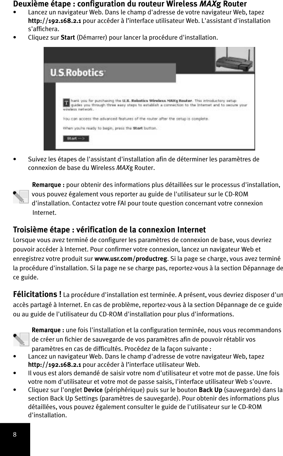 8Deuxième étape : configuration du routeur Wireless MAXg Router • Lancez un navigateur Web. Dans le champ d&apos;adresse de votre navigateur Web, tapez http://192.168.2.1 pour accéder à l’interface utilisateur Web. L&apos;assistant d&apos;installation s&apos;affichera. • Cliquez sur Start (Démarrer) pour lancer la procédure d&apos;installation. • Suivez les étapes de l&apos;assistant d&apos;installation afin de déterminer les paramètres de connexion de base du Wireless MAXg Router.  Remarque : pour obtenir des informations plus détaillées sur le processus d&apos;installation,vous pouvez également vous reporter au guide de l&apos;utilisateur sur le CD-ROMd&apos;installation. Contactez votre FAI pour toute question concernant votre connexionInternet.Troisième étape : vérification de la connexion Internet Lorsque vous avez terminé de configurer les paramètres de connexion de base, vous devriez pouvoir accéder à Internet. Pour confirmer votre connexion, lancez un navigateur Web et enregistrez votre produit sur www.usr.com/productreg. Si la page se charge, vous avez terminé la procédure d&apos;installation. Si la page ne se charge pas, reportez-vous à la section Dépannage de ce guide.Félicitations ! La procédure d&apos;installation est terminée. A présent, vous devriez disposer d&apos;un accès partagé à Internet. En cas de problème, reportez-vous à la section Dépannage de ce guide ou au guide de l&apos;utilisateur du CD-ROM d&apos;installation pour plus d&apos;informations.Remarque : une fois l&apos;installation et la configuration terminée, nous vous recommandons de créer un fichier de sauvegarde de vos paramètres afin de pouvoir rétablir vos paramètres en cas de difficultés. Procédez de la façon suivante :• Lancez un navigateur Web. Dans le champ d&apos;adresse de votre navigateur Web, tapez http://192.168.2.1 pour accéder à l’interface utilisateur Web. • Il vous est alors demandé de saisir votre nom d&apos;utilisateur et votre mot de passe. Une fois votre nom d&apos;utilisateur et votre mot de passe saisis, l&apos;interface utilisateur Web s&apos;ouvre.• Cliquez sur l&apos;onglet Device (périphérique) puis sur le bouton Back Up (sauvegarde) dans la section Back Up Settings (paramètres de sauvegarde). Pour obtenir des informations plus détaillées, vous pouvez également consulter le guide de l&apos;utilisateur sur le CD-ROM d&apos;installation.