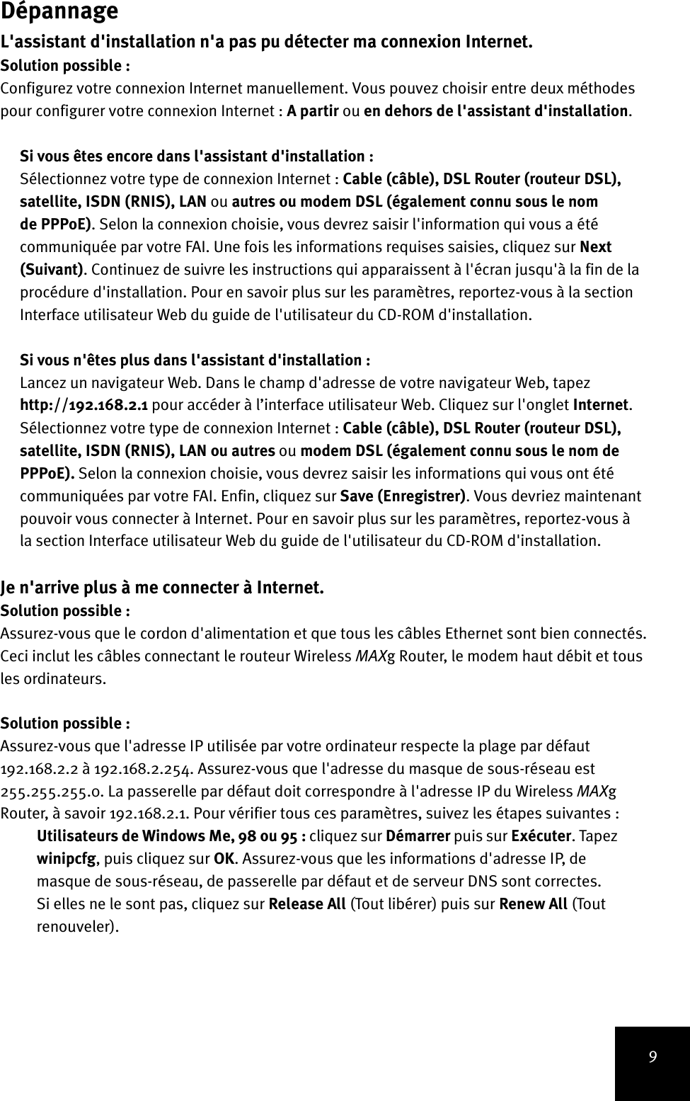 9DépannageL&apos;assistant d&apos;installation n&apos;a pas pu détecter ma connexion Internet.Solution possible :Configurez votre connexion Internet manuellement. Vous pouvez choisir entre deux méthodes pour configurer votre connexion Internet : A partir ou en dehors de l&apos;assistant d&apos;installation.Si vous êtes encore dans l&apos;assistant d&apos;installation :Sélectionnez votre type de connexion Internet : Cable (câble), DSL Router (routeur DSL), satellite, ISDN (RNIS), LAN ou autres ou modem DSL (également connu sous le nom de PPPoE). Selon la connexion choisie, vous devrez saisir l&apos;information qui vous a été communiquée par votre FAI. Une fois les informations requises saisies, cliquez sur Next (Suivant). Continuez de suivre les instructions qui apparaissent à l&apos;écran jusqu&apos;à la fin de la procédure d&apos;installation. Pour en savoir plus sur les paramètres, reportez-vous à la section Interface utilisateur Web du guide de l&apos;utilisateur du CD-ROM d&apos;installation.Si vous n&apos;êtes plus dans l&apos;assistant d&apos;installation :Lancez un navigateur Web. Dans le champ d&apos;adresse de votre navigateur Web, tapez http://192.168.2.1 pour accéder à l’interface utilisateur Web. Cliquez sur l&apos;onglet Internet. Sélectionnez votre type de connexion Internet : Cable (câble), DSL Router (routeur DSL), satellite, ISDN (RNIS), LAN ou autres ou modem DSL (également connu sous le nom de PPPoE). Selon la connexion choisie, vous devrez saisir les informations qui vous ont été communiquées par votre FAI. Enfin, cliquez sur Save (Enregistrer). Vous devriez maintenant pouvoir vous connecter à Internet. Pour en savoir plus sur les paramètres, reportez-vous à la section Interface utilisateur Web du guide de l&apos;utilisateur du CD-ROM d&apos;installation.Je n&apos;arrive plus à me connecter à Internet.Solution possible :Assurez-vous que le cordon d&apos;alimentation et que tous les câbles Ethernet sont bien connectés. Ceci inclut les câbles connectant le routeur Wireless MAXg Router, le modem haut débit et tous les ordinateurs.Solution possible :Assurez-vous que l&apos;adresse IP utilisée par votre ordinateur respecte la plage par défaut 192.168.2.2 à 192.168.2.254. Assurez-vous que l&apos;adresse du masque de sous-réseau est 255.255.255.0. La passerelle par défaut doit correspondre à l&apos;adresse IP du Wireless MAXg Router, à savoir 192.168.2.1. Pour vérifier tous ces paramètres, suivez les étapes suivantes :Utilisateurs de Windows Me, 98 ou 95 : cliquez sur Démarrer puis sur Exécuter. Tapez winipcfg, puis cliquez sur OK. Assurez-vous que les informations d&apos;adresse IP, de masque de sous-réseau, de passerelle par défaut et de serveur DNS sont correctes. Si elles ne le sont pas, cliquez sur Release All (Tout libérer) puis sur Renew All (Tout renouveler).