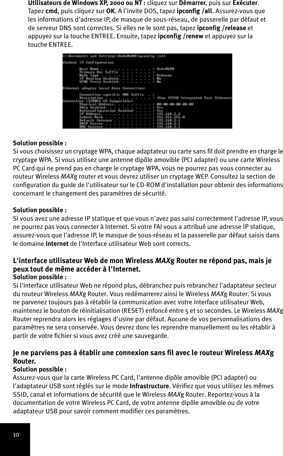 10Utilisateurs de Windows XP, 2000 ou NT : cliquez sur Démarrer, puis sur Exécuter. Tapez  cmd, puis cliquez sur OK. A l&apos;invite DOS, tapez ipconfig /all. Assurez-vous que les informations d&apos;adresse IP, de masque de sous-réseau, de passerelle par défaut et de serveur DNS sont correctes. Si elles ne le sont pas, tapez ipconfig /release et appuyez sur la touche ENTREE. Ensuite, tapez ipconfig /renew et appuyez sur la touche ENTREE.Solution possible :Si vous choisissez un cryptage WPA, chaque adaptateur ou carte sans fil doit prendre en charge le cryptage WPA. Si vous utilisez une antenne dipôle amovible (PCI adapter) ou une carte Wireless PC Card qui ne prend pas en charge le cryptage WPA, vous ne pourrez pas vous connecter au routeur Wireless MAXg router et vous devrez utiliser un cryptage WEP. Consultez la section de configuration du guide de l&apos;utilisateur sur le CD-ROM d&apos;installation pour obtenir des informations concernant le changement des paramètres de sécurité.Solution possible :Si vous avez une adresse IP statique et que vous n&apos;avez pas saisi correctement l&apos;adresse IP, vous ne pourrez pas vous connecter à Internet. Si votre FAI vous a attribué une adresse IP statique, assurez-vous que l&apos;adresse IP, le masque de sous-réseau et la passerelle par défaut saisis dans le domaine Internet de l&apos;Interface utilisateur Web sont corrects.L&apos;interface utilisateur Web de mon Wireless MAXg Router ne répond pas, mais je peux tout de même accéder à l&apos;Internet.Solution possible :Si l&apos;interface utilisateur Web ne répond plus, débranchez puis rebranchez l&apos;adaptateur secteur du routeur Wireless MAXg Router. Vous redémarrerez ainsi le Wireless MAXg Router. Si vous ne parvenez toujours pas à rétablir la communication avec votre interface utilisateur Web, maintenez le bouton de réinitialisation (RESET) enfoncé entre 5 et 10 secondes. Le Wireless MAXg Router reprendra alors les réglages d&apos;usine par défaut. Aucune de vos personnalisations des paramètres ne sera conservée. Vous devrez donc les reprendre manuellement ou les rétablir à partir de votre fichier si vous avez créé une sauvegarde.Je ne parviens pas à établir une connexion sans fil avec le routeur Wireless MAXg Router.Solution possible :Assurez-vous que la carte Wireless PC Card, l&apos;antenne dipôle amovible (PCI adapter) ou l&apos;adaptateur USB sont réglés sur le mode Infrastructure. Vérifiez que vous utilisez les mêmes SSID, canal et informations de sécurité que le Wireless MAXg Router. Reportez-vous à la documentation de votre Wireless PC Card, de votre antenne dipôle amovible ou de votre adaptateur USB pour savoir comment modifier ces paramètres. 