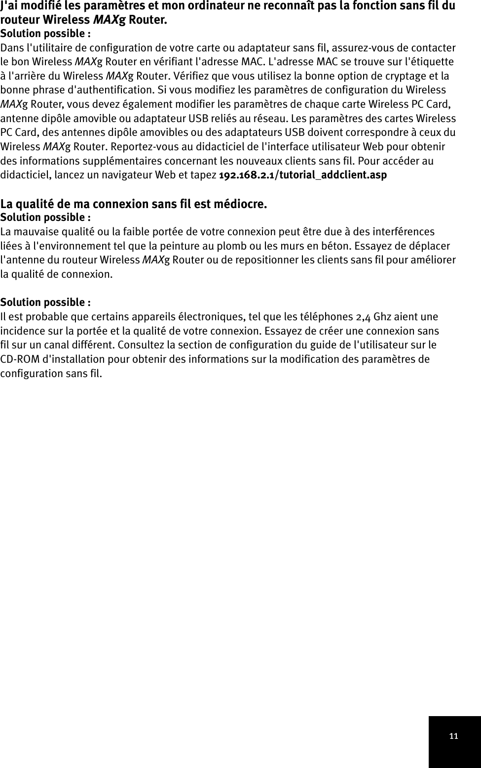 11J&apos;ai modifié les paramètres et mon ordinateur ne reconnaît pas la fonction sans fil du routeur Wireless MAXg Router.Solution possible :Dans l&apos;utilitaire de configuration de votre carte ou adaptateur sans fil, assurez-vous de contacter le bon Wireless MAXg Router en vérifiant l&apos;adresse MAC. L&apos;adresse MAC se trouve sur l&apos;étiquette à l&apos;arrière du Wireless MAXg Router. Vérifiez que vous utilisez la bonne option de cryptage et la bonne phrase d&apos;authentification. Si vous modifiez les paramètres de configuration du Wireless MAXg Router, vous devez également modifier les paramètres de chaque carte Wireless PC Card, antenne dipôle amovible ou adaptateur USB reliés au réseau. Les paramètres des cartes Wireless PC Card, des antennes dipôle amovibles ou des adaptateurs USB doivent correspondre à ceux du Wireless MAXg Router. Reportez-vous au didacticiel de l&apos;interface utilisateur Web pour obtenir des informations supplémentaires concernant les nouveaux clients sans fil. Pour accéder au didacticiel, lancez un navigateur Web et tapez 192.168.2.1/tutorial_addclient.aspLa qualité de ma connexion sans fil est médiocre.Solution possible :La mauvaise qualité ou la faible portée de votre connexion peut être due à des interférences liées à l&apos;environnement tel que la peinture au plomb ou les murs en béton. Essayez de déplacer l&apos;antenne du routeur Wireless MAXg Router ou de repositionner les clients sans fil pour améliorer la qualité de connexion.Solution possible :Il est probable que certains appareils électroniques, tel que les téléphones 2,4 Ghz aient une incidence sur la portée et la qualité de votre connexion. Essayez de créer une connexion sans fil sur un canal différent. Consultez la section de configuration du guide de l&apos;utilisateur sur le CD-ROM d&apos;installation pour obtenir des informations sur la modification des paramètres de configuration sans fil.