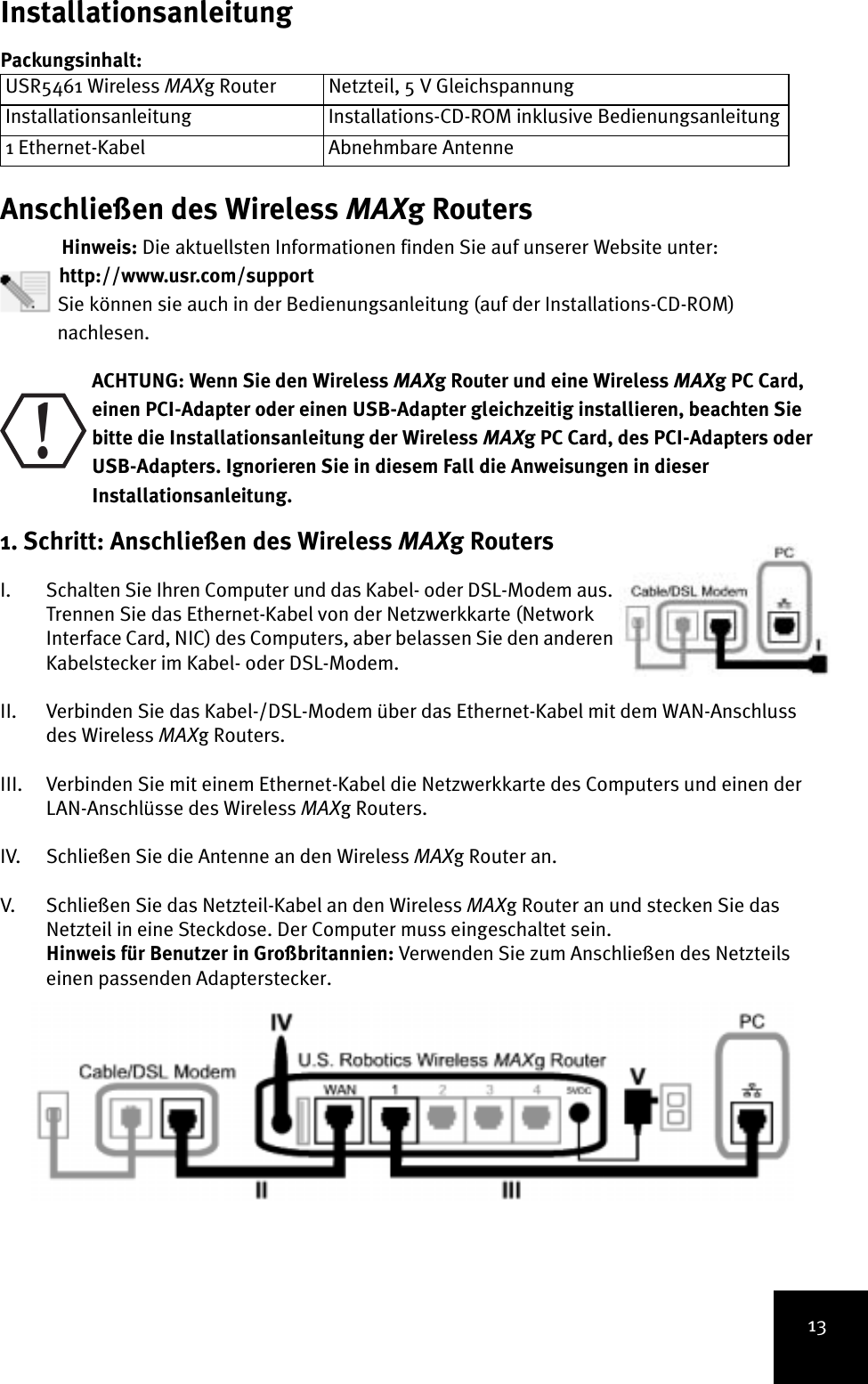 13InstallationsanleitungPackungsinhalt:Anschließen des Wireless MAXg RoutersHinweis: Die aktuellsten Informationen finden Sie auf unserer Website unter: http://www.usr.com/support Sie können sie auch in der Bedienungsanleitung (auf der Installations-CD-ROM)nachlesen. ACHTUNG: Wenn Sie den Wireless MAXg Router und eine Wireless MAXg PC Card, einen PCI-Adapter oder einen USB-Adapter gleichzeitig installieren, beachten Sie bitte die Installationsanleitung der Wireless MAXg PC Card, des PCI-Adapters oder USB-Adapters. Ignorieren Sie in diesem Fall die Anweisungen in dieser Installationsanleitung.1. Schritt: Anschließen des Wireless MAXg Routers I. Schalten Sie Ihren Computer und das Kabel- oder DSL-Modem aus. Trennen Sie das Ethernet-Kabel von der Netzwerkkarte (Network Interface Card, NIC) des Computers, aber belassen Sie den anderen Kabelstecker im Kabel- oder DSL-Modem.II. Verbinden Sie das Kabel-/DSL-Modem über das Ethernet-Kabel mit dem WAN-Anschluss des Wireless MAXg Routers.III. Verbinden Sie mit einem Ethernet-Kabel die Netzwerkkarte des Computers und einen der LAN-Anschlüsse des Wireless MAXg Routers.IV. Schließen Sie die Antenne an den Wireless MAXg Router an.V. Schließen Sie das Netzteil-Kabel an den Wireless MAXg Router an und stecken Sie das Netzteil in eine Steckdose. Der Computer muss eingeschaltet sein.Hinweis für Benutzer in Großbritannien: Verwenden Sie zum Anschließen des Netzteils einen passenden Adapterstecker. USR5461 Wireless MAXg Router Netzteil, 5 V GleichspannungInstallationsanleitung Installations-CD-ROM inklusive Bedienungsanleitung1 Ethernet-Kabel Abnehmbare Antenne!