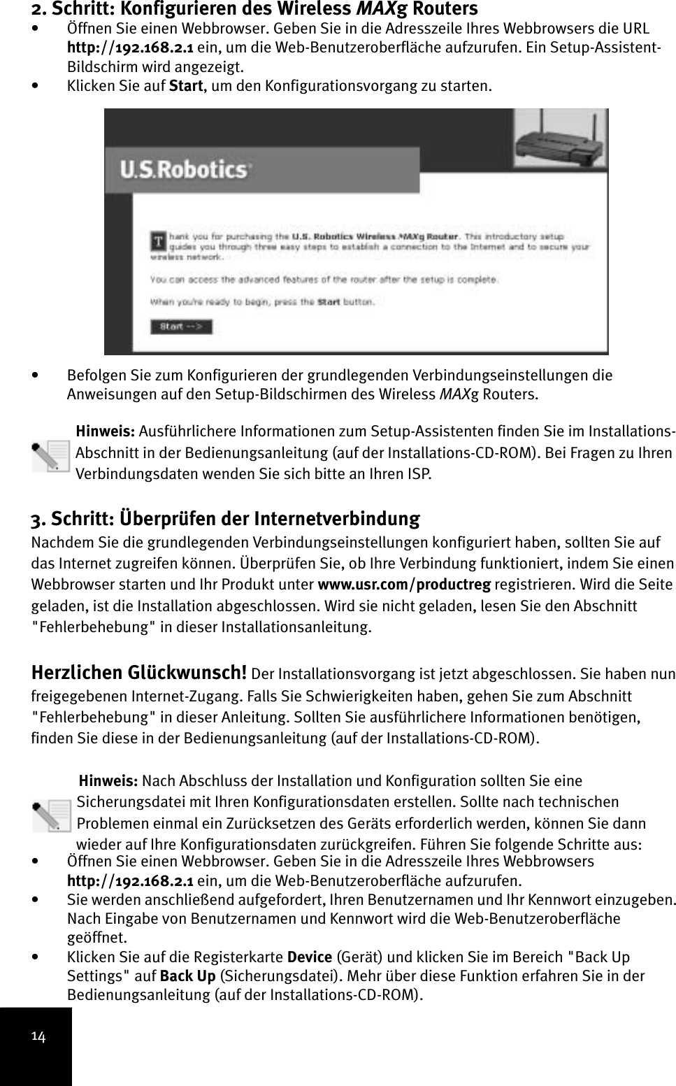 142. Schritt: Konfigurieren des Wireless MAXg Routers • Öffnen Sie einen Webbrowser. Geben Sie in die Adresszeile Ihres Webbrowsers die URL http://192.168.2.1 ein, um die Web-Benutzeroberfläche aufzurufen. Ein Setup-Assistent-Bildschirm wird angezeigt. • Klicken Sie auf Start, um den Konfigurationsvorgang zu starten. • Befolgen Sie zum Konfigurieren der grundlegenden Verbindungseinstellungen die Anweisungen auf den Setup-Bildschirmen des Wireless MAXg Routers.   Hinweis: Ausführlichere Informationen zum Setup-Assistenten finden Sie im Installations-Abschnitt in der Bedienungsanleitung (auf der Installations-CD-ROM). Bei Fragen zu Ihren Verbindungsdaten wenden Sie sich bitte an Ihren ISP.3. Schritt: Überprüfen der Internetverbindung Nachdem Sie die grundlegenden Verbindungseinstellungen konfiguriert haben, sollten Sie auf das Internet zugreifen können. Überprüfen Sie, ob Ihre Verbindung funktioniert, indem Sie einen Webbrowser starten und Ihr Produkt unter www.usr.com/productreg registrieren. Wird die Seite geladen, ist die Installation abgeschlossen. Wird sie nicht geladen, lesen Sie den Abschnitt &quot;Fehlerbehebung&quot; in dieser Installationsanleitung.Herzlichen Glückwunsch! Der Installationsvorgang ist jetzt abgeschlossen. Sie haben nun freigegebenen Internet-Zugang. Falls Sie Schwierigkeiten haben, gehen Sie zum Abschnitt &quot;Fehlerbehebung&quot; in dieser Anleitung. Sollten Sie ausführlichere Informationen benötigen, finden Sie diese in der Bedienungsanleitung (auf der Installations-CD-ROM).Hinweis: Nach Abschluss der Installation und Konfiguration sollten Sie eine Sicherungsdatei mit Ihren Konfigurationsdaten erstellen. Sollte nach technischen Problemen einmal ein Zurücksetzen des Geräts erforderlich werden, können Sie dann wieder auf Ihre Konfigurationsdaten zurückgreifen. Führen Sie folgende Schritte aus:• Öffnen Sie einen Webbrowser. Geben Sie in die Adresszeile Ihres Webbrowsers http://192.168.2.1 ein, um die Web-Benutzeroberfläche aufzurufen. • Sie werden anschließend aufgefordert, Ihren Benutzernamen und Ihr Kennwort einzugeben. Nach Eingabe von Benutzernamen und Kennwort wird die Web-Benutzeroberfläche geöffnet.• Klicken Sie auf die Registerkarte Device (Gerät) und klicken Sie im Bereich &quot;Back Up Settings&quot; auf Back Up (Sicherungsdatei). Mehr über diese Funktion erfahren Sie in der Bedienungsanleitung (auf der Installations-CD-ROM).