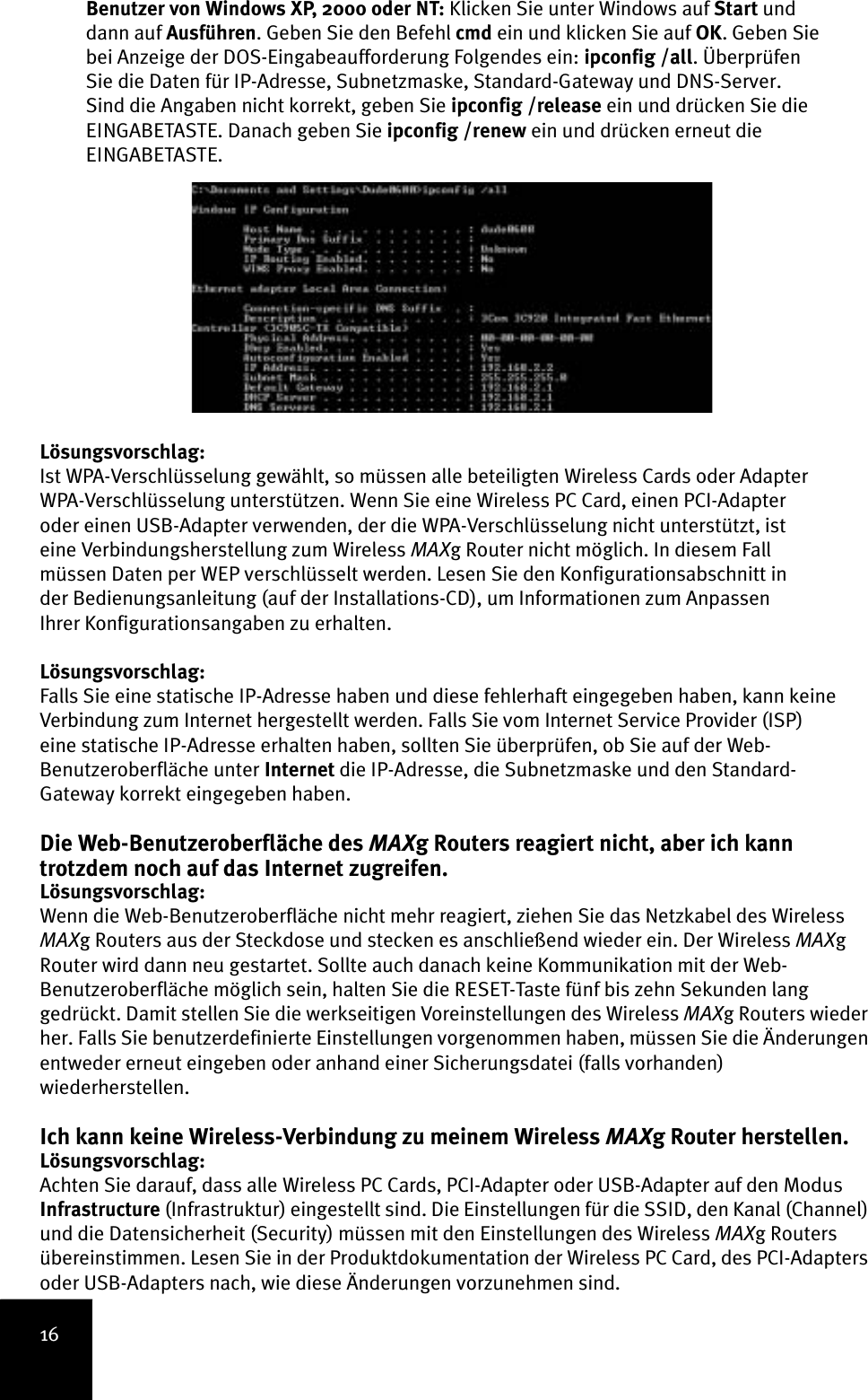 16Benutzer von Windows XP, 2000 oder NT: Klicken Sie unter Windows auf Start und dann auf Ausführen. Geben Sie den Befehl cmd ein und klicken Sie auf OK. Geben Sie bei Anzeige der DOS-Eingabeaufforderung Folgendes ein: ipconfig /all. Überprüfen Sie die Daten für IP-Adresse, Subnetzmaske, Standard-Gateway und DNS-Server. Sind die Angaben nicht korrekt, geben Sie ipconfig /release ein und drücken Sie die EINGABETASTE. Danach geben Sie ipconfig /renew ein und drücken erneut die EINGABETASTE.Lösungsvorschlag:Ist WPA-Verschlüsselung gewählt, so müssen alle beteiligten Wireless Cards oder Adapter WPA-Verschlüsselung unterstützen. Wenn Sie eine Wireless PC Card, einen PCI-Adapter oder einen USB-Adapter verwenden, der die WPA-Verschlüsselung nicht unterstützt, ist eine Verbindungsherstellung zum Wireless MAXg Router nicht möglich. In diesem Fall müssen Daten per WEP verschlüsselt werden. Lesen Sie den Konfigurationsabschnitt in der Bedienungsanleitung (auf der Installations-CD), um Informationen zum Anpassen Ihrer Konfigurationsangaben zu erhalten.Lösungsvorschlag:Falls Sie eine statische IP-Adresse haben und diese fehlerhaft eingegeben haben, kann keine Verbindung zum Internet hergestellt werden. Falls Sie vom Internet Service Provider (ISP) eine statische IP-Adresse erhalten haben, sollten Sie überprüfen, ob Sie auf der Web-Benutzeroberfläche unter Internet die IP-Adresse, die Subnetzmaske und den Standard-Gateway korrekt eingegeben haben.Die Web-Benutzeroberfläche des MAXg Routers reagiert nicht, aber ich kann trotzdem noch auf das Internet zugreifen.Lösungsvorschlag:Wenn die Web-Benutzeroberfläche nicht mehr reagiert, ziehen Sie das Netzkabel des Wireless MAXg Routers aus der Steckdose und stecken es anschließend wieder ein. Der Wireless MAXg Router wird dann neu gestartet. Sollte auch danach keine Kommunikation mit der Web-Benutzeroberfläche möglich sein, halten Sie die RESET-Taste fünf bis zehn Sekunden lang gedrückt. Damit stellen Sie die werkseitigen Voreinstellungen des Wireless MAXg Routers wieder her. Falls Sie benutzerdefinierte Einstellungen vorgenommen haben, müssen Sie die Änderungen entweder erneut eingeben oder anhand einer Sicherungsdatei (falls vorhanden) wiederherstellen.Ich kann keine Wireless-Verbindung zu meinem Wireless MAXg Router herstellen.Lösungsvorschlag:Achten Sie darauf, dass alle Wireless PC Cards, PCI-Adapter oder USB-Adapter auf den Modus Infrastructure (Infrastruktur) eingestellt sind. Die Einstellungen für die SSID, den Kanal (Channel) und die Datensicherheit (Security) müssen mit den Einstellungen des Wireless MAXg Routers übereinstimmen. Lesen Sie in der Produktdokumentation der Wireless PC Card, des PCI-Adapters oder USB-Adapters nach, wie diese Änderungen vorzunehmen sind. 