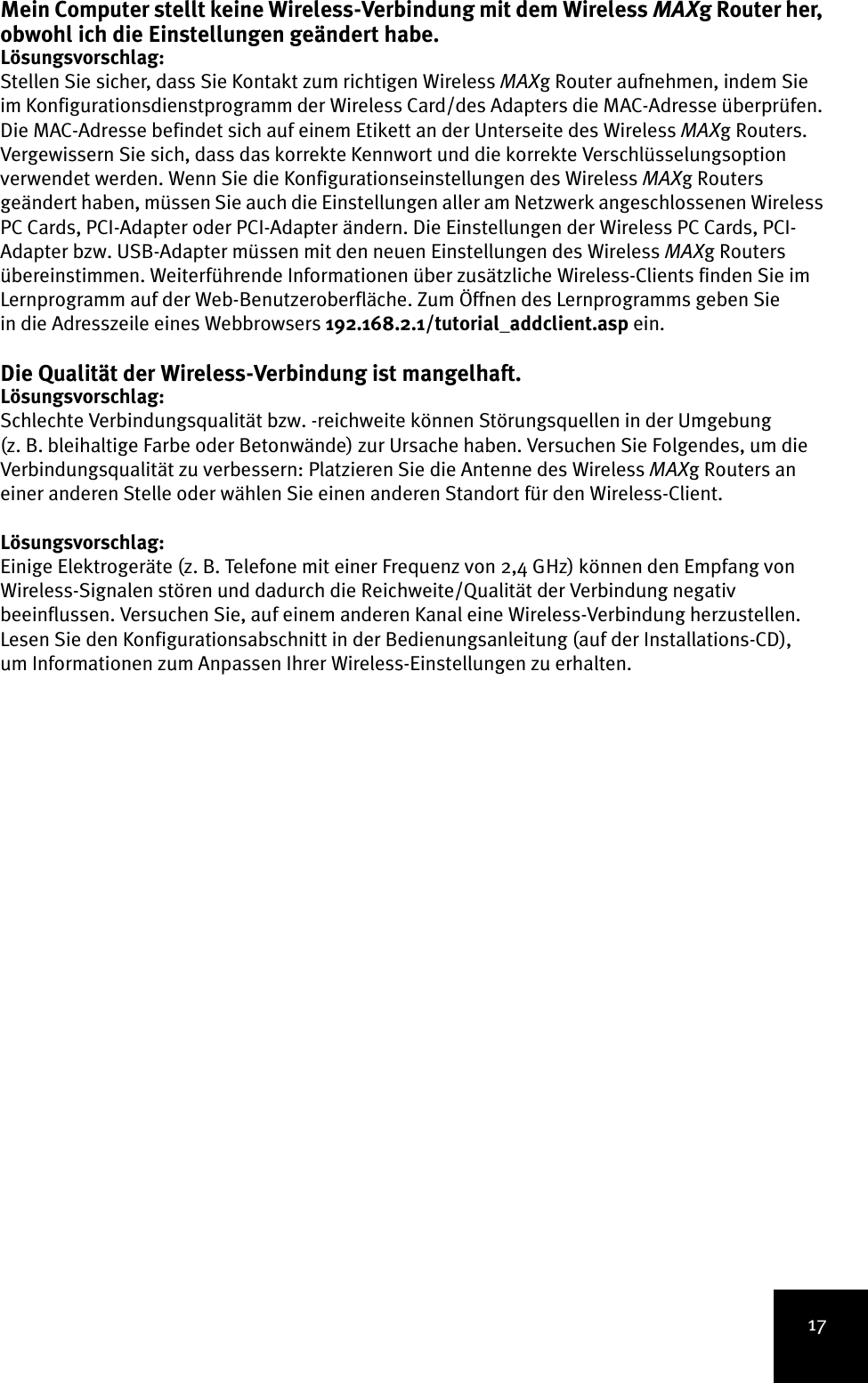 17Mein Computer stellt keine Wireless-Verbindung mit dem Wireless MAXg Router her, obwohl ich die Einstellungen geändert habe.Lösungsvorschlag:Stellen Sie sicher, dass Sie Kontakt zum richtigen Wireless MAXg Router aufnehmen, indem Sie im Konfigurationsdienstprogramm der Wireless Card/des Adapters die MAC-Adresse überprüfen. Die MAC-Adresse befindet sich auf einem Etikett an der Unterseite des Wireless MAXg Routers. Vergewissern Sie sich, dass das korrekte Kennwort und die korrekte Verschlüsselungsoption verwendet werden. Wenn Sie die Konfigurationseinstellungen des Wireless MAXg Routers geändert haben, müssen Sie auch die Einstellungen aller am Netzwerk angeschlossenen Wireless PC Cards, PCI-Adapter oder PCI-Adapter ändern. Die Einstellungen der Wireless PC Cards, PCI-Adapter bzw. USB-Adapter müssen mit den neuen Einstellungen des Wireless MAXg Routers übereinstimmen. Weiterführende Informationen über zusätzliche Wireless-Clients finden Sie im Lernprogramm auf der Web-Benutzeroberfläche. Zum Öffnen des Lernprogramms geben Sie in die Adresszeile eines Webbrowsers 192.168.2.1/tutorial_addclient.asp ein.Die Qualität der Wireless-Verbindung ist mangelhaft.Lösungsvorschlag:Schlechte Verbindungsqualität bzw. -reichweite können Störungsquellen in der Umgebung (z. B. bleihaltige Farbe oder Betonwände) zur Ursache haben. Versuchen Sie Folgendes, um die Verbindungsqualität zu verbessern: Platzieren Sie die Antenne des Wireless MAXg Routers an einer anderen Stelle oder wählen Sie einen anderen Standort für den Wireless-Client.Lösungsvorschlag:Einige Elektrogeräte (z. B. Telefone mit einer Frequenz von 2,4 GHz) können den Empfang von Wireless-Signalen stören und dadurch die Reichweite/Qualität der Verbindung negativ beeinflussen. Versuchen Sie, auf einem anderen Kanal eine Wireless-Verbindung herzustellen. Lesen Sie den Konfigurationsabschnitt in der Bedienungsanleitung (auf der Installations-CD), um Informationen zum Anpassen Ihrer Wireless-Einstellungen zu erhalten.