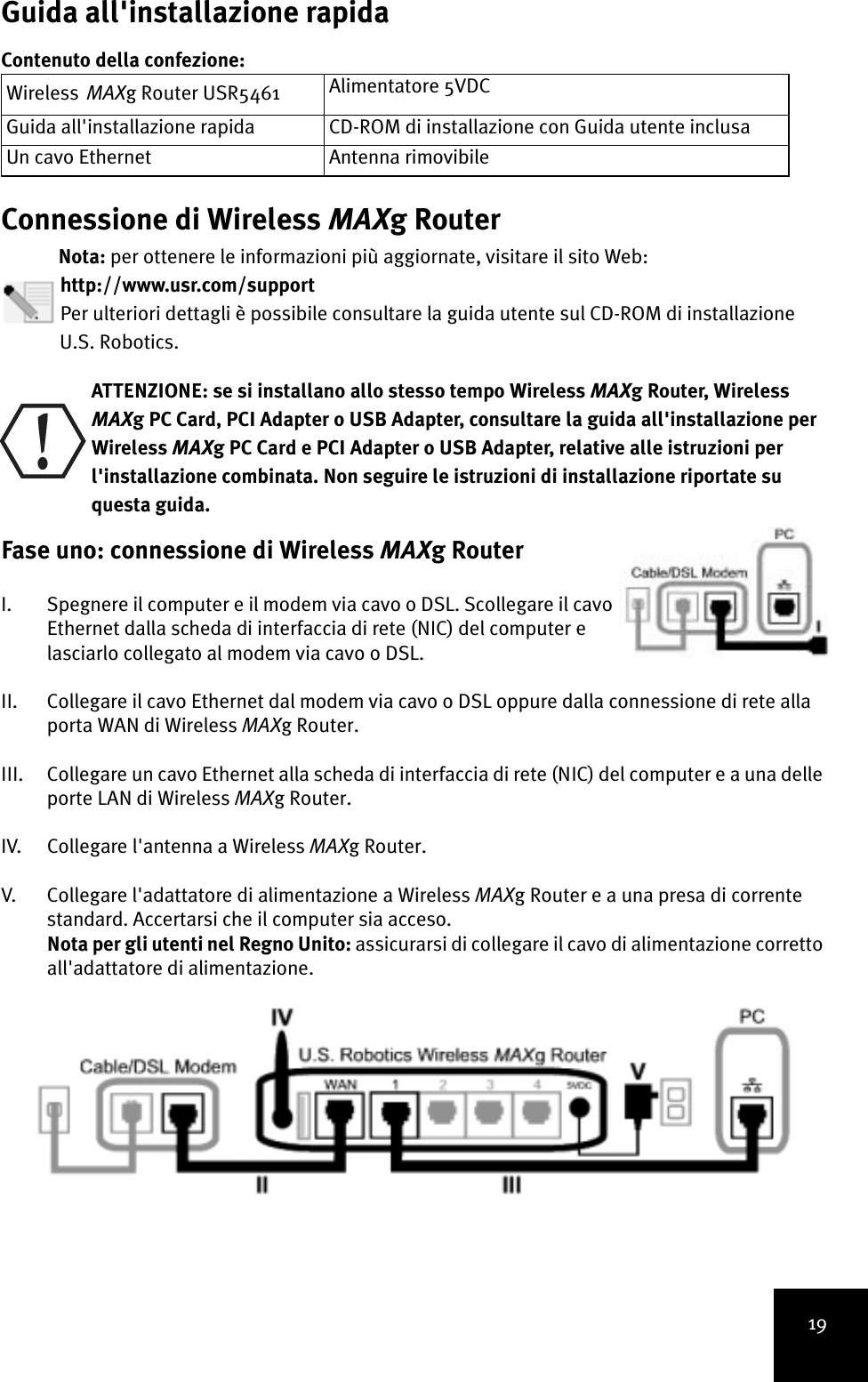 19Guida all&apos;installazione rapidaContenuto della confezione:Connessione di Wireless MAXg RouterNota: per ottenere le informazioni più aggiornate, visitare il sito Web: http://www.usr.com/support Per ulteriori dettagli è possibile consultare la guida utente sul CD-ROM di installazioneU.S. Robotics. ATTENZIONE: se si installano allo stesso tempo Wireless MAXg Router, Wireless MAXg PC Card, PCI Adapter o USB Adapter, consultare la guida all&apos;installazione per Wireless MAXg PC Card e PCI Adapter o USB Adapter, relative alle istruzioni per l&apos;installazione combinata. Non seguire le istruzioni di installazione riportate su questa guida.Fase uno: connessione di Wireless MAXg Router I. Spegnere il computer e il modem via cavo o DSL. Scollegare il cavo Ethernet dalla scheda di interfaccia di rete (NIC) del computer e lasciarlo collegato al modem via cavo o DSL.II. Collegare il cavo Ethernet dal modem via cavo o DSL oppure dalla connessione di rete alla porta WAN di Wireless MAXg Router.III. Collegare un cavo Ethernet alla scheda di interfaccia di rete (NIC) del computer e a una delle porte LAN di Wireless MAXg Router.IV. Collegare l&apos;antenna a Wireless MAXg Router.V. Collegare l&apos;adattatore di alimentazione a Wireless MAXg Router e a una presa di corrente standard. Accertarsi che il computer sia acceso.Nota per gli utenti nel Regno Unito: assicurarsi di collegare il cavo di alimentazione corretto all&apos;adattatore di alimentazione. WirelessMAXg Router USR5461Alimentatore 5VDCGuida all&apos;installazione rapida CD-ROM di installazione con Guida utente inclusaUn cavo Ethernet Antenna rimovibile!