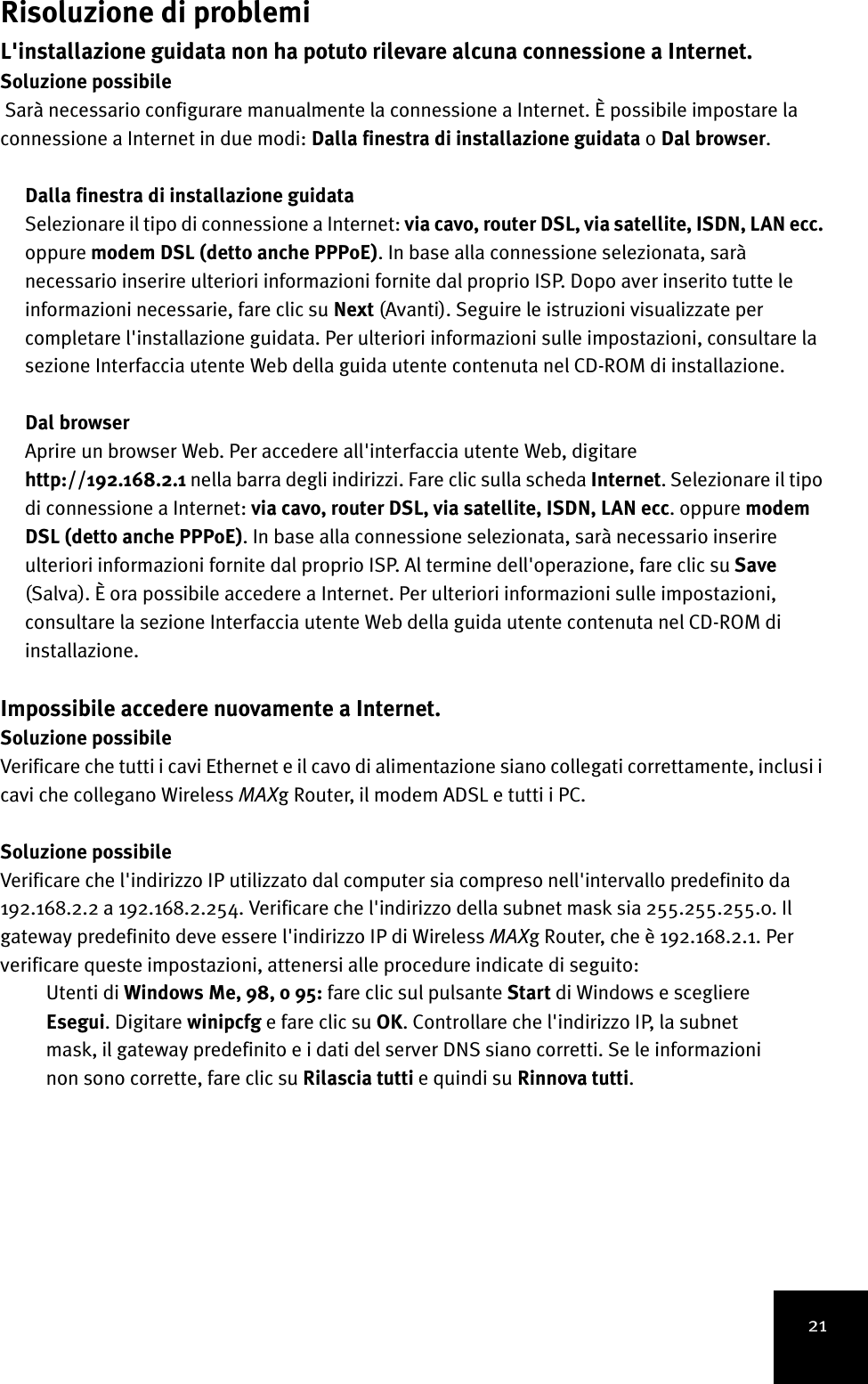 21Risoluzione di problemiL&apos;installazione guidata non ha potuto rilevare alcuna connessione a Internet.Soluzione possibile Sarà necessario configurare manualmente la connessione a Internet. È possibile impostare la connessione a Internet in due modi: Dalla finestra di installazione guidata o Dal browser.Dalla finestra di installazione guidataSelezionare il tipo di connessione a Internet: via cavo, router DSL, via satellite, ISDN, LAN ecc. oppure modem DSL (detto anche PPPoE). In base alla connessione selezionata, sarà necessario inserire ulteriori informazioni fornite dal proprio ISP. Dopo aver inserito tutte le informazioni necessarie, fare clic su Next (Avanti). Seguire le istruzioni visualizzate per completare l&apos;installazione guidata. Per ulteriori informazioni sulle impostazioni, consultare la sezione Interfaccia utente Web della guida utente contenuta nel CD-ROM di installazione.Dal browserAprire un browser Web. Per accedere all&apos;interfaccia utente Web, digitare http://192.168.2.1 nella barra degli indirizzi. Fare clic sulla scheda Internet. Selezionare il tipo di connessione a Internet: via cavo, router DSL, via satellite, ISDN, LAN ecc. oppure modem DSL (detto anche PPPoE). In base alla connessione selezionata, sarà necessario inserire ulteriori informazioni fornite dal proprio ISP. Al termine dell&apos;operazione, fare clic su Save (Salva). È ora possibile accedere a Internet. Per ulteriori informazioni sulle impostazioni, consultare la sezione Interfaccia utente Web della guida utente contenuta nel CD-ROM di installazione.Impossibile accedere nuovamente a Internet.Soluzione possibileVerificare che tutti i cavi Ethernet e il cavo di alimentazione siano collegati correttamente, inclusi i cavi che collegano Wireless MAXg Router, il modem ADSL e tutti i PC.Soluzione possibileVerificare che l&apos;indirizzo IP utilizzato dal computer sia compreso nell&apos;intervallo predefinito da 192.168.2.2 a 192.168.2.254. Verificare che l&apos;indirizzo della subnet mask sia 255.255.255.0. Il gateway predefinito deve essere l&apos;indirizzo IP di Wireless MAXg Router, che è 192.168.2.1. Per verificare queste impostazioni, attenersi alle procedure indicate di seguito:Utenti di Windows Me, 98, o 95: fare clic sul pulsante Start di Windows e scegliere Esegui. Digitare winipcfg e fare clic su OK. Controllare che l&apos;indirizzo IP, la subnet mask, il gateway predefinito e i dati del server DNS siano corretti. Se le informazioni non sono corrette, fare clic su Rilascia tutti e quindi su Rinnova tutti.