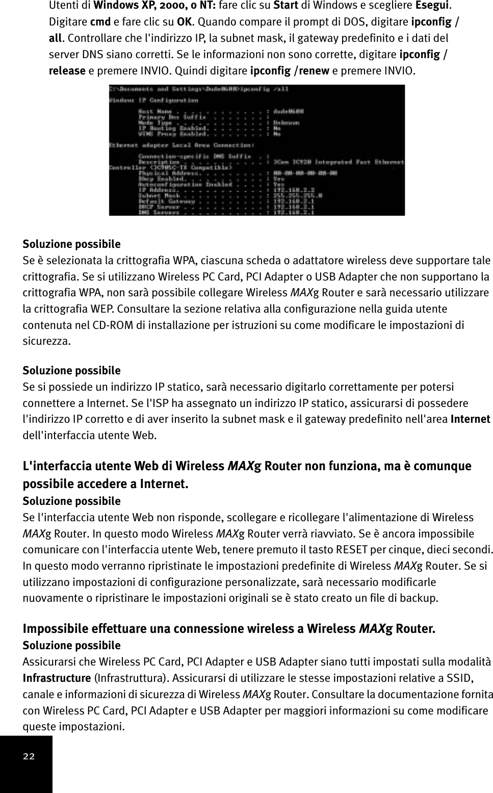 22Utenti di Windows XP, 2000, o NT: fare clic su Start di Windows e scegliere Esegui. Digitare cmd e fare clic su OK. Quando compare il prompt di DOS, digitare ipconfig /all. Controllare che l&apos;indirizzo IP, la subnet mask, il gateway predefinito e i dati del server DNS siano corretti. Se le informazioni non sono corrette, digitare ipconfig /release e premere INVIO. Quindi digitare ipconfig /renew e premere INVIO.Soluzione possibileSe è selezionata la crittografia WPA, ciascuna scheda o adattatore wireless deve supportare tale crittografia. Se si utilizzano Wireless PC Card, PCI Adapter o USB Adapter che non supportano la crittografia WPA, non sarà possibile collegare Wireless MAXg Router e sarà necessario utilizzare la crittografia WEP. Consultare la sezione relativa alla configurazione nella guida utente contenuta nel CD-ROM di installazione per istruzioni su come modificare le impostazioni di sicurezza.Soluzione possibileSe si possiede un indirizzo IP statico, sarà necessario digitarlo correttamente per potersi connettere a Internet. Se l&apos;ISP ha assegnato un indirizzo IP statico, assicurarsi di possedere l&apos;indirizzo IP corretto e di aver inserito la subnet mask e il gateway predefinito nell&apos;area Internet dell&apos;interfaccia utente Web.L&apos;interfaccia utente Web di Wireless MAXg Router non funziona, ma è comunque possibile accedere a Internet.Soluzione possibileSe l&apos;interfaccia utente Web non risponde, scollegare e ricollegare l&apos;alimentazione di Wireless MAXg Router. In questo modo Wireless MAXg Router verrà riavviato. Se è ancora impossibile comunicare con l&apos;interfaccia utente Web, tenere premuto il tasto RESET per cinque, dieci secondi. In questo modo verranno ripristinate le impostazioni predefinite di Wireless MAXg Router. Se si utilizzano impostazioni di configurazione personalizzate, sarà necessario modificarle nuovamente o ripristinare le impostazioni originali se è stato creato un file di backup.Impossibile effettuare una connessione wireless a Wireless MAXg Router.Soluzione possibileAssicurarsi che Wireless PC Card, PCI Adapter e USB Adapter siano tutti impostati sulla modalità Infrastructure (Infrastruttura). Assicurarsi di utilizzare le stesse impostazioni relative a SSID, canale e informazioni di sicurezza di Wireless MAXg Router. Consultare la documentazione fornita con Wireless PC Card, PCI Adapter e USB Adapter per maggiori informazioni su come modificare queste impostazioni. 