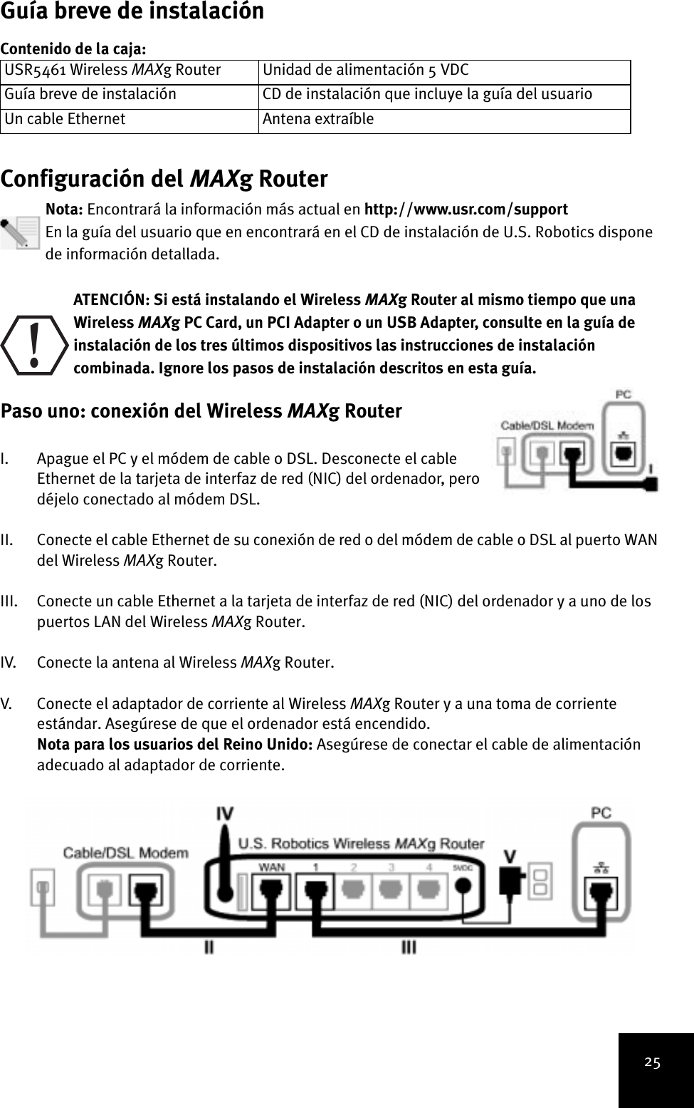 25Guía breve de instalaciónContenido de la caja:Configuración del MAXg RouterNota: Encontrará la información más actual en http://www.usr.com/support En la guía del usuario que en encontrará en el CD de instalación de U.S. Robotics dispone de información detallada. ATENCIÓN: Si está instalando el Wireless MAXg Router al mismo tiempo que una Wireless MAXg PC Card, un PCI Adapter o un USB Adapter, consulte en la guía de instalación de los tres últimos dispositivos las instrucciones de instalación combinada. Ignore los pasos de instalación descritos en esta guía.Paso uno: conexión del Wireless MAXg Router I. Apague el PC y el módem de cable o DSL. Desconecte el cable Ethernet de la tarjeta de interfaz de red (NIC) del ordenador, pero déjelo conectado al módem DSL.II. Conecte el cable Ethernet de su conexión de red o del módem de cable o DSL al puerto WAN del Wireless MAXg Router.III. Conecte un cable Ethernet a la tarjeta de interfaz de red (NIC) del ordenador y a uno de los puertos LAN del Wireless MAXg Router.IV. Conecte la antena al Wireless MAXg Router.V. Conecte el adaptador de corriente al Wireless MAXg Router y a una toma de corriente estándar. Asegúrese de que el ordenador está encendido.Nota para los usuarios del Reino Unido: Asegúrese de conectar el cable de alimentación adecuado al adaptador de corriente. USR5461 Wireless MAXg Router Unidad de alimentación 5 VDCGuía breve de instalación CD de instalación que incluye la guía del usuarioUn cable Ethernet Antena extraíble!