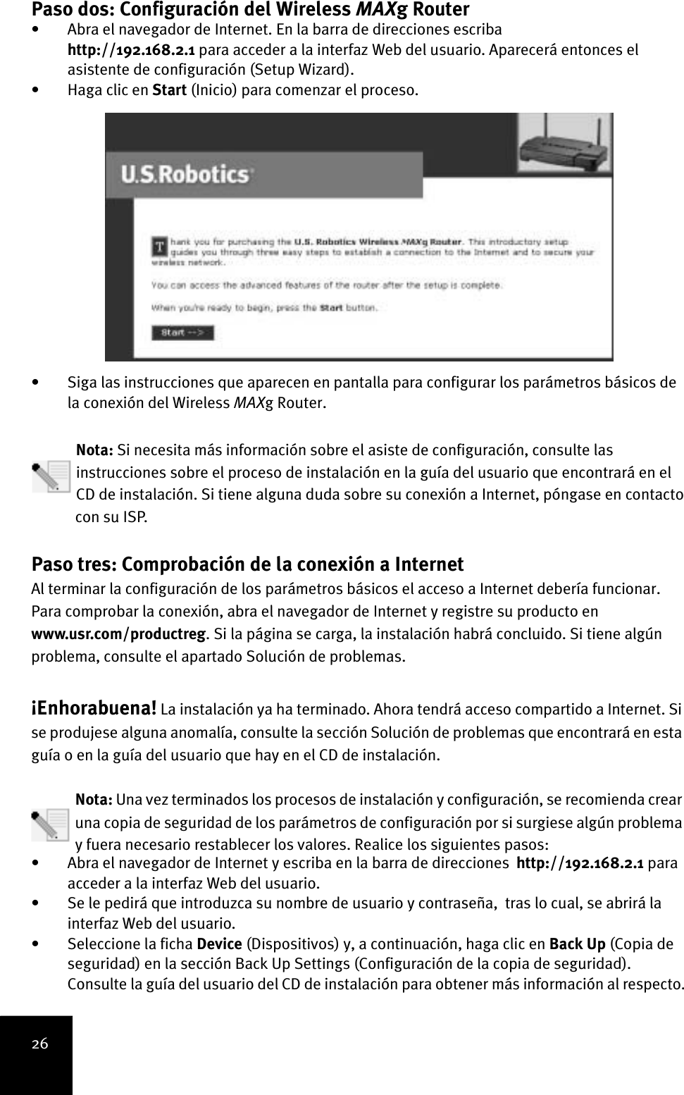 26Paso dos: Configuración del Wireless MAXg Router • Abra el navegador de Internet. En la barra de direcciones escriba http://192.168.2.1 para acceder a la interfaz Web del usuario. Aparecerá entonces el asistente de configuración (Setup Wizard). • Haga clic en Start (Inicio) para comenzar el proceso. • Siga las instrucciones que aparecen en pantalla para configurar los parámetros básicos de la conexión del Wireless MAXg Router.   Nota: Si necesita más información sobre el asiste de configuración, consulte las instrucciones sobre el proceso de instalación en la guía del usuario que encontrará en el CD de instalación. Si tiene alguna duda sobre su conexión a Internet, póngase en contactocon su ISP.Paso tres: Comprobación de la conexión a Internet Al terminar la configuración de los parámetros básicos el acceso a Internet debería funcionar. Para comprobar la conexión, abra el navegador de Internet y registre su producto en www.usr.com/productreg. Si la página se carga, la instalación habrá concluido. Si tiene algún problema, consulte el apartado Solución de problemas.¡Enhorabuena! La instalación ya ha terminado. Ahora tendrá acceso compartido a Internet. Si se produjese alguna anomalía, consulte la sección Solución de problemas que encontrará en esta guía o en la guía del usuario que hay en el CD de instalación.Nota: Una vez terminados los procesos de instalación y configuración, se recomienda crear una copia de seguridad de los parámetros de configuración por si surgiese algún problema y fuera necesario restablecer los valores. Realice los siguientes pasos:• Abra el navegador de Internet y escriba en la barra de direcciones  http://192.168.2.1 para acceder a la interfaz Web del usuario. • Se le pedirá que introduzca su nombre de usuario y contraseña,  tras lo cual, se abrirá la interfaz Web del usuario.• Seleccione la ficha Device (Dispositivos) y, a continuación, haga clic en Back Up (Copia de seguridad) en la sección Back Up Settings (Configuración de la copia de seguridad). Consulte la guía del usuario del CD de instalación para obtener más información al respecto.