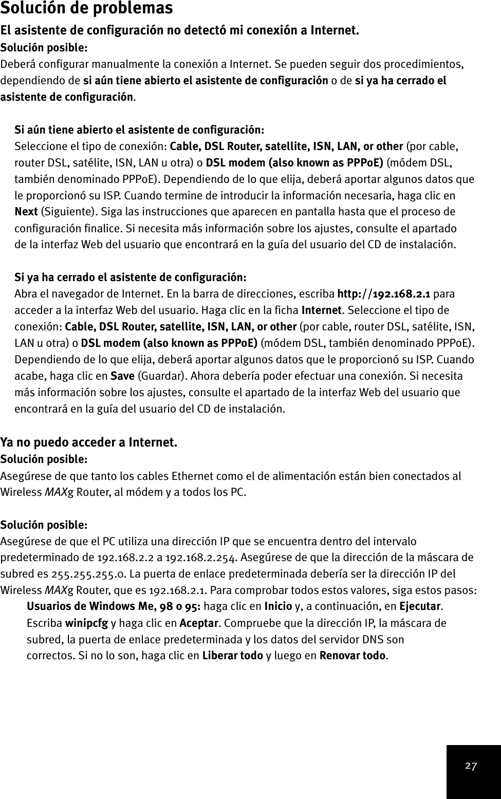 27Solución de problemasEl asistente de configuración no detectó mi conexión a Internet.Solución posible:Deberá configurar manualmente la conexión a Internet. Se pueden seguir dos procedimientos, dependiendo de si aún tiene abierto el asistente de configuración o de si ya ha cerrado el asistente de configuración.Si aún tiene abierto el asistente de configuración:Seleccione el tipo de conexión: Cable, DSL Router, satellite, ISN, LAN, or other (por cable, router DSL, satélite, ISN, LAN u otra) o DSL modem (also known as PPPoE) (módem DSL, también denominado PPPoE). Dependiendo de lo que elija, deberá aportar algunos datos que le proporcionó su ISP. Cuando termine de introducir la información necesaria, haga clic en Next (Siguiente). Siga las instrucciones que aparecen en pantalla hasta que el proceso de configuración finalice. Si necesita más información sobre los ajustes, consulte el apartado de la interfaz Web del usuario que encontrará en la guía del usuario del CD de instalación.Si ya ha cerrado el asistente de configuración:Abra el navegador de Internet. En la barra de direcciones, escriba http://192.168.2.1 para acceder a la interfaz Web del usuario. Haga clic en la ficha Internet. Seleccione el tipo de conexión: Cable, DSL Router, satellite, ISN, LAN, or other (por cable, router DSL, satélite, ISN, LAN u otra) o DSL modem (also known as PPPoE) (módem DSL, también denominado PPPoE). Dependiendo de lo que elija, deberá aportar algunos datos que le proporcionó su ISP. Cuando acabe, haga clic en Save (Guardar). Ahora debería poder efectuar una conexión. Si necesita más información sobre los ajustes, consulte el apartado de la interfaz Web del usuario que encontrará en la guía del usuario del CD de instalación.Ya no puedo acceder a Internet.Solución posible:Asegúrese de que tanto los cables Ethernet como el de alimentación están bien conectados al Wireless MAXg Router, al módem y a todos los PC.Solución posible:Asegúrese de que el PC utiliza una dirección IP que se encuentra dentro del intervalo predeterminado de 192.168.2.2 a 192.168.2.254. Asegúrese de que la dirección de la máscara de subred es 255.255.255.0. La puerta de enlace predeterminada debería ser la dirección IP del Wireless MAXg Router, que es 192.168.2.1. Para comprobar todos estos valores, siga estos pasos:Usuarios de Windows Me, 98 o 95: haga clic en Inicio y, a continuación, en Ejecutar. Escriba winipcfg y haga clic en Aceptar. Compruebe que la dirección IP, la máscara de subred, la puerta de enlace predeterminada y los datos del servidor DNS son correctos. Si no lo son, haga clic en Liberar todo y luego en Renovar todo.