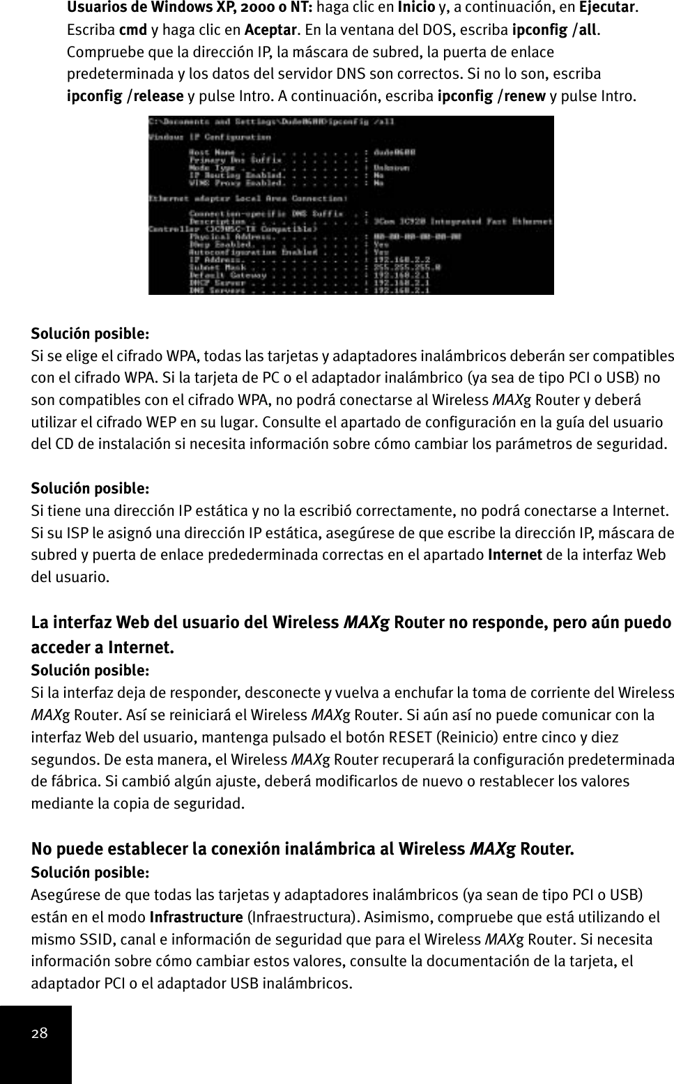 28Usuarios de Windows XP, 2000 o NT: haga clic en Inicio y, a continuación, en Ejecutar. Escriba cmd y haga clic en Aceptar. En la ventana del DOS, escriba ipconfig /all. Compruebe que la dirección IP, la máscara de subred, la puerta de enlace predeterminada y los datos del servidor DNS son correctos. Si no lo son, escriba ipconfig /release y pulse Intro. A continuación, escriba ipconfig /renew y pulse Intro.Solución posible:Si se elige el cifrado WPA, todas las tarjetas y adaptadores inalámbricos deberán ser compatibles con el cifrado WPA. Si la tarjeta de PC o el adaptador inalámbrico (ya sea de tipo PCI o USB) no son compatibles con el cifrado WPA, no podrá conectarse al Wireless MAXg Router y deberá utilizar el cifrado WEP en su lugar. Consulte el apartado de configuración en la guía del usuario del CD de instalación si necesita información sobre cómo cambiar los parámetros de seguridad.Solución posible:Si tiene una dirección IP estática y no la escribió correctamente, no podrá conectarse a Internet. Si su ISP le asignó una dirección IP estática, asegúrese de que escribe la dirección IP, máscara de subred y puerta de enlace predederminada correctas en el apartado Internet de la interfaz Web del usuario.La interfaz Web del usuario del Wireless MAXg Router no responde, pero aún puedo acceder a Internet.Solución posible:Si la interfaz deja de responder, desconecte y vuelva a enchufar la toma de corriente del Wireless MAXg Router. Así se reiniciará el Wireless MAXg Router. Si aún así no puede comunicar con la interfaz Web del usuario, mantenga pulsado el botón RESET (Reinicio) entre cinco y diez segundos. De esta manera, el Wireless MAXg Router recuperará la configuración predeterminada de fábrica. Si cambió algún ajuste, deberá modificarlos de nuevo o restablecer los valores mediante la copia de seguridad.No puede establecer la conexión inalámbrica al Wireless MAXg Router.Solución posible:Asegúrese de que todas las tarjetas y adaptadores inalámbricos (ya sean de tipo PCI o USB) están en el modo Infrastructure (Infraestructura). Asimismo, compruebe que está utilizando el mismo SSID, canal e información de seguridad que para el Wireless MAXg Router. Si necesita información sobre cómo cambiar estos valores, consulte la documentación de la tarjeta, el adaptador PCI o el adaptador USB inalámbricos. 