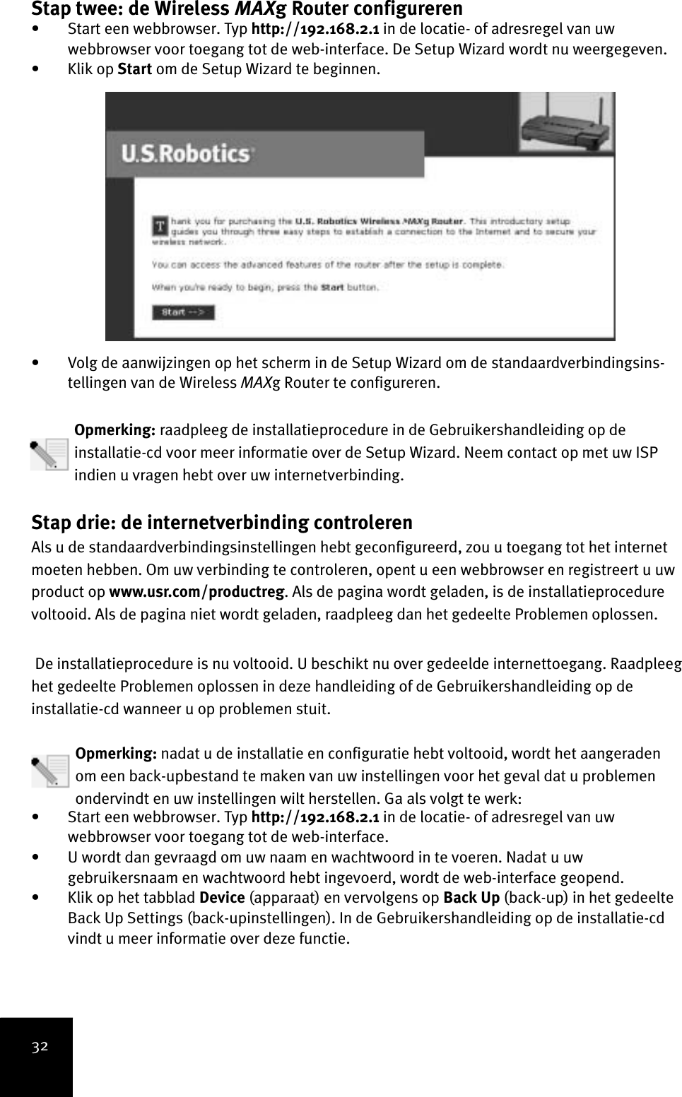 32Stap twee: de Wireless MAXg Router configureren • Start een webbrowser. Typ http://192.168.2.1 in de locatie- of adresregel van uw webbrowser voor toegang tot de web-interface. De Setup Wizard wordt nu weergegeven. •Klik op Start om de Setup Wizard te beginnen. • Volg de aanwijzingen op het scherm in de Setup Wizard om de standaardverbindingsins-tellingen van de Wireless MAXg Router te configureren.   Opmerking: raadpleeg de installatieprocedure in de Gebruikershandleiding op de installatie-cd voor meer informatie over de Setup Wizard. Neem contact op met uw ISP indien u vragen hebt over uw internetverbinding.Stap drie: de internetverbinding controleren Als u de standaardverbindingsinstellingen hebt geconfigureerd, zou u toegang tot het internet moeten hebben. Om uw verbinding te controleren, opent u een webbrowser en registreert u uw product op www.usr.com/productreg. Als de pagina wordt geladen, is de installatieprocedure voltooid. Als de pagina niet wordt geladen, raadpleeg dan het gedeelte Problemen oplossen. De installatieprocedure is nu voltooid. U beschikt nu over gedeelde internettoegang. Raadpleeg het gedeelte Problemen oplossen in deze handleiding of de Gebruikershandleiding op de installatie-cd wanneer u op problemen stuit.Opmerking: nadat u de installatie en configuratie hebt voltooid, wordt het aangeraden om een back-upbestand te maken van uw instellingen voor het geval dat u problemen ondervindt en uw instellingen wilt herstellen. Ga als volgt te werk:• Start een webbrowser. Typ http://192.168.2.1 in de locatie- of adresregel van uw webbrowser voor toegang tot de web-interface. • U wordt dan gevraagd om uw naam en wachtwoord in te voeren. Nadat u uw gebruikersnaam en wachtwoord hebt ingevoerd, wordt de web-interface geopend.• Klik op het tabblad Device (apparaat) en vervolgens op Back Up (back-up) in het gedeelte Back Up Settings (back-upinstellingen). In de Gebruikershandleiding op de installatie-cd vindt u meer informatie over deze functie.
