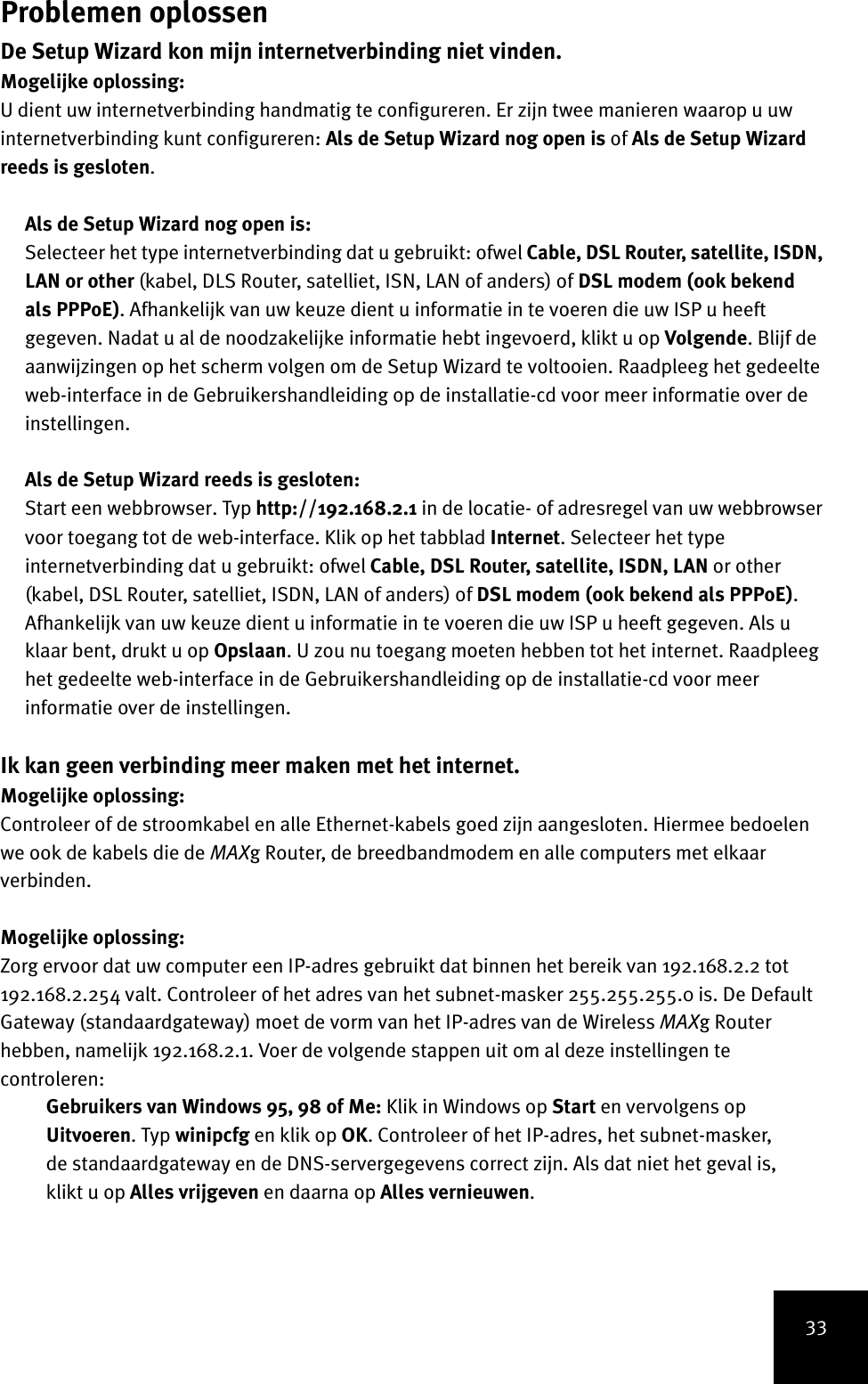 33Problemen oplossenDe Setup Wizard kon mijn internetverbinding niet vinden.Mogelijke oplossing:U dient uw internetverbinding handmatig te configureren. Er zijn twee manieren waarop u uw internetverbinding kunt configureren: Als de Setup Wizard nog open is of Als de Setup Wizard reeds is gesloten.Als de Setup Wizard nog open is:Selecteer het type internetverbinding dat u gebruikt: ofwel Cable, DSL Router, satellite, ISDN, LAN or other (kabel, DLS Router, satelliet, ISN, LAN of anders) of DSL modem (ook bekend als PPPoE). Afhankelijk van uw keuze dient u informatie in te voeren die uw ISP u heeft gegeven. Nadat u al de noodzakelijke informatie hebt ingevoerd, klikt u op Volgende. Blijf de aanwijzingen op het scherm volgen om de Setup Wizard te voltooien. Raadpleeg het gedeelte web-interface in de Gebruikershandleiding op de installatie-cd voor meer informatie over de instellingen.Als de Setup Wizard reeds is gesloten:Start een webbrowser. Typ http://192.168.2.1 in de locatie- of adresregel van uw webbrowser voor toegang tot de web-interface. Klik op het tabblad Internet. Selecteer het type internetverbinding dat u gebruikt: ofwel Cable, DSL Router, satellite, ISDN, LAN or other (kabel, DSL Router, satelliet, ISDN, LAN of anders) of DSL modem (ook bekend als PPPoE). Afhankelijk van uw keuze dient u informatie in te voeren die uw ISP u heeft gegeven. Als u klaar bent, drukt u op Opslaan. U zou nu toegang moeten hebben tot het internet. Raadpleeg het gedeelte web-interface in de Gebruikershandleiding op de installatie-cd voor meer informatie over de instellingen.Ik kan geen verbinding meer maken met het internet.Mogelijke oplossing:Controleer of de stroomkabel en alle Ethernet-kabels goed zijn aangesloten. Hiermee bedoelen we ook de kabels die de MAXg Router, de breedbandmodem en alle computers met elkaar verbinden.Mogelijke oplossing:Zorg ervoor dat uw computer een IP-adres gebruikt dat binnen het bereik van 192.168.2.2 tot 192.168.2.254 valt. Controleer of het adres van het subnet-masker 255.255.255.0 is. De Default Gateway (standaardgateway) moet de vorm van het IP-adres van de Wireless MAXg Router hebben, namelijk 192.168.2.1. Voer de volgende stappen uit om al deze instellingen te controleren:Gebruikers van Windows 95, 98 of Me: Klik in Windows op Start en vervolgens op Uitvoeren. Typ winipcfg en klik op OK. Controleer of het IP-adres, het subnet-masker, de standaardgateway en de DNS-servergegevens correct zijn. Als dat niet het geval is, klikt u op Alles vrijgeven en daarna op Alles vernieuwen.