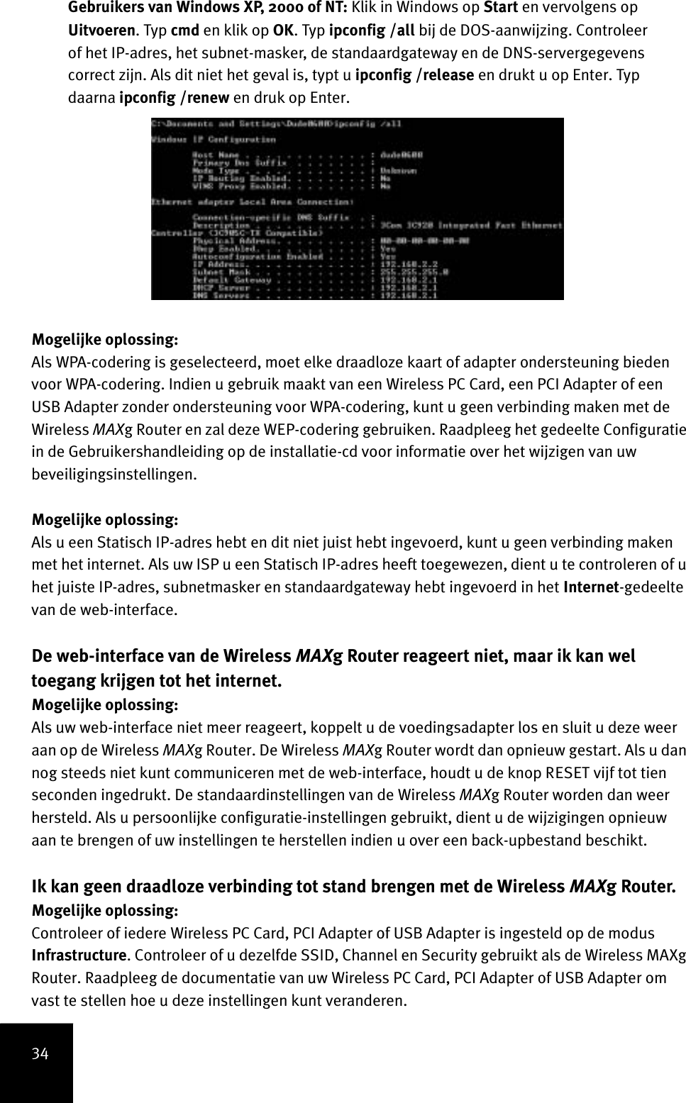 34Gebruikers van Windows XP, 2000 of NT: Klik in Windows op Start en vervolgens op Uitvoeren. Typ cmd en klik op OK. Typ ipconfig /all bij de DOS-aanwijzing. Controleer of het IP-adres, het subnet-masker, de standaardgateway en de DNS-servergegevens correct zijn. Als dit niet het geval is, typt u ipconfig /release en drukt u op Enter. Typ daarna ipconfig /renew en druk op Enter.Mogelijke oplossing:Als WPA-codering is geselecteerd, moet elke draadloze kaart of adapter ondersteuning bieden voor WPA-codering. Indien u gebruik maakt van een Wireless PC Card, een PCI Adapter of een USB Adapter zonder ondersteuning voor WPA-codering, kunt u geen verbinding maken met de Wireless MAXg Router en zal deze WEP-codering gebruiken. Raadpleeg het gedeelte Configuratie in de Gebruikershandleiding op de installatie-cd voor informatie over het wijzigen van uw beveiligingsinstellingen.Mogelijke oplossing:Als u een Statisch IP-adres hebt en dit niet juist hebt ingevoerd, kunt u geen verbinding maken met het internet. Als uw ISP u een Statisch IP-adres heeft toegewezen, dient u te controleren of u het juiste IP-adres, subnetmasker en standaardgateway hebt ingevoerd in het Internet-gedeelte van de web-interface.De web-interface van de Wireless MAXg Router reageert niet, maar ik kan wel toegang krijgen tot het internet.Mogelijke oplossing:Als uw web-interface niet meer reageert, koppelt u de voedingsadapter los en sluit u deze weer aan op de Wireless MAXg Router. De Wireless MAXg Router wordt dan opnieuw gestart. Als u dan nog steeds niet kunt communiceren met de web-interface, houdt u de knop RESET vijf tot tien seconden ingedrukt. De standaardinstellingen van de Wireless MAXg Router worden dan weer hersteld. Als u persoonlijke configuratie-instellingen gebruikt, dient u de wijzigingen opnieuw aan te brengen of uw instellingen te herstellen indien u over een back-upbestand beschikt.Ik kan geen draadloze verbinding tot stand brengen met de Wireless MAXg Router.Mogelijke oplossing:Controleer of iedere Wireless PC Card, PCI Adapter of USB Adapter is ingesteld op de modus Infrastructure. Controleer of u dezelfde SSID, Channel en Security gebruikt als de Wireless MAXg Router. Raadpleeg de documentatie van uw Wireless PC Card, PCI Adapter of USB Adapter om vast te stellen hoe u deze instellingen kunt veranderen. 