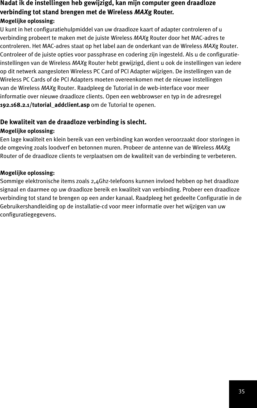 35Nadat ik de instellingen heb gewijzigd, kan mijn computer geen draadloze verbinding tot stand brengen met de Wireless MAXg Router.Mogelijke oplossing:U kunt in het configuratiehulpmiddel van uw draadloze kaart of adapter controleren of u verbinding probeert te maken met de juiste Wireless MAXg Router door het MAC-adres te controleren. Het MAC-adres staat op het label aan de onderkant van de Wireless MAXg Router. Controleer of de juiste opties voor passphrase en codering zijn ingesteld. Als u de configuratie-instellingen van de Wireless MAXg Router hebt gewijzigd, dient u ook de instellingen van iedere op dit netwerk aangesloten Wireless PC Card of PCI Adapter wijzigen. De instellingen van de Wireless PC Cards of de PCI Adapters moeten overeenkomen met de nieuwe instellingen van de Wireless MAXg Router. Raadpleeg de Tutorial in de web-interface voor meer informatie over nieuwe draadloze clients. Open een webbrowser en typ in de adresregel 192.168.2.1/tutorial_addclient.asp om de Tutorial te openen.De kwaliteit van de draadloze verbinding is slecht.Mogelijke oplossing:Een lage kwaliteit en klein bereik van een verbinding kan worden veroorzaakt door storingen in de omgeving zoals loodverf en betonnen muren. Probeer de antenne van de Wireless MAXg Router of de draadloze clients te verplaatsen om de kwaliteit van de verbinding te verbeteren.Mogelijke oplossing:Sommige elektronische items zoals 2,4Ghz-telefoons kunnen invloed hebben op het draadloze signaal en daarmee op uw draadloze bereik en kwaliteit van verbinding. Probeer een draadloze verbinding tot stand te brengen op een ander kanaal. Raadpleeg het gedeelte Configuratie in de Gebruikershandleiding op de installatie-cd voor meer informatie over het wijzigen van uw configuratiegegevens.