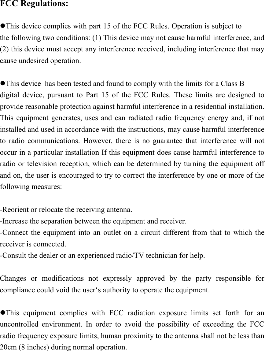   FCC Regulations:  zThis device complies with part 15 of the FCC Rules. Operation is subject to the following two conditions: (1) This device may not cause harmful interference, and (2) this device must accept any interference received, including interference that may cause undesired operation.  zThis device  has been tested and found to comply with the limits for a Class B digital device, pursuant to Part 15 of the FCC Rules. These limits are designed to provide reasonable protection against harmful interference in a residential installation. This equipment generates, uses and can radiated radio frequency energy and, if not installed and used in accordance with the instructions, may cause harmful interference to radio communications. However, there is no guarantee that interference will not occur in a particular installation If this equipment does cause harmful interference to radio or television reception, which can be determined by turning the equipment off and on, the user is encouraged to try to correct the interference by one or more of the following measures:  -Reorient or relocate the receiving antenna. -Increase the separation between the equipment and receiver. -Connect the equipment into an outlet on a circuit different from that to which the receiver is connected. -Consult the dealer or an experienced radio/TV technician for help.  Changes or modifications not expressly approved by the party responsible for compliance could void the user‘s authority to operate the equipment.  zThis equipment complies with FCC radiation exposure limits set forth for an uncontrolled environment. In order to avoid the possibility of exceeding the FCC radio frequency exposure limits, human proximity to the antenna shall not be less than 20cm (8 inches) during normal operation.  