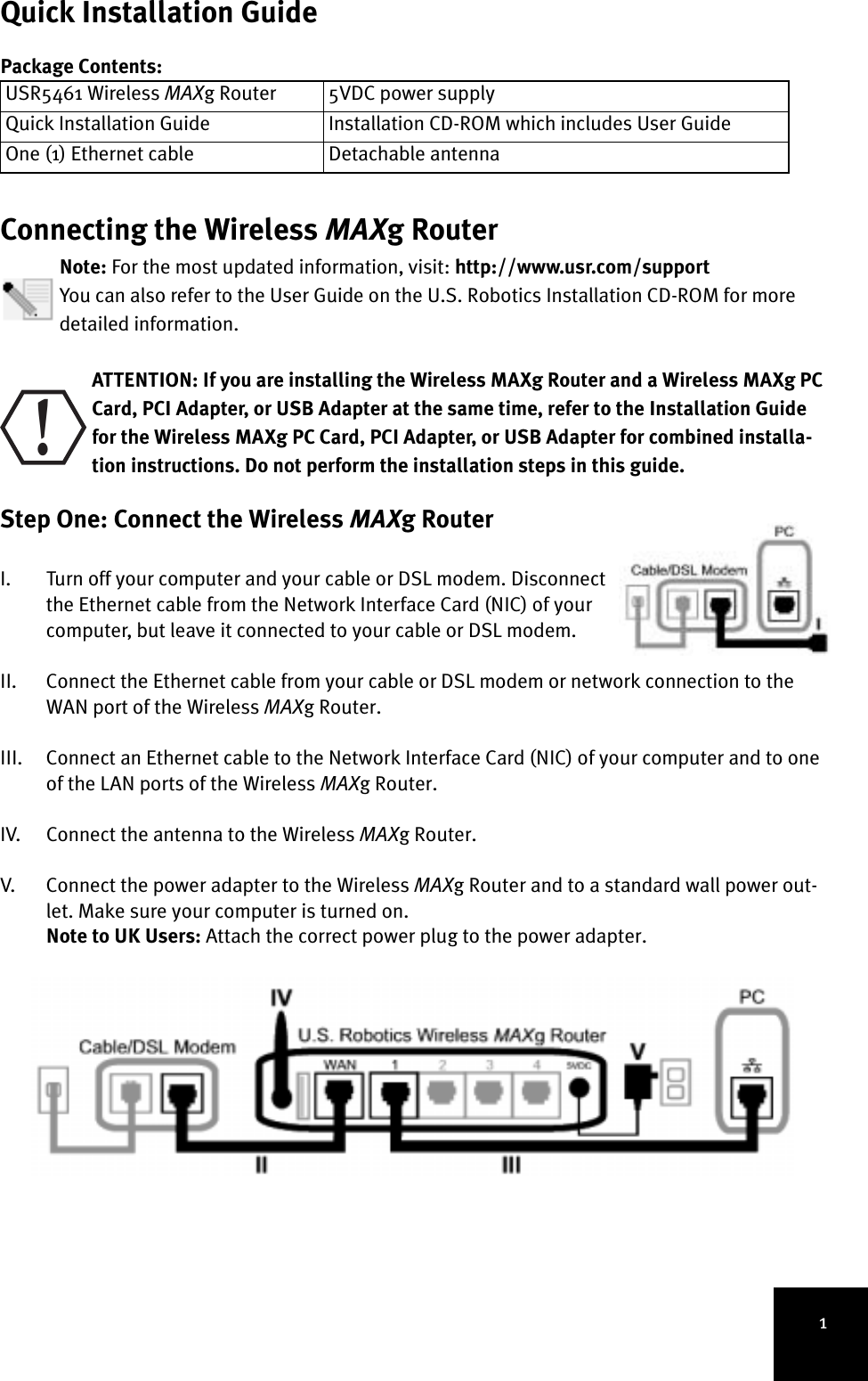 1Quick Installation GuidePackage Contents:Connecting the Wireless MAXg RouterNote: For the most updated information, visit: http://www.usr.com/support You can also refer to the User Guide on the U.S. Robotics Installation CD-ROM for more detailed information. ATTENTION: If you are installing the Wireless MAXg Router and a Wireless MAXg PC Card, PCI Adapter, or USB Adapter at the same time, refer to the Installation Guide for the Wireless MAXg PC Card, PCI Adapter, or USB Adapter for combined installa-tion instructions. Do not perform the installation steps in this guide.Step One: Connect the Wireless MAXg Router I. Turn off your computer and your cable or DSL modem. Disconnect the Ethernet cable from the Network Interface Card (NIC) of your computer, but leave it connected to your cable or DSL modem.II. Connect the Ethernet cable from your cable or DSL modem or network connection to the WAN port of the Wireless MAXg Router.III. Connect an Ethernet cable to the Network Interface Card (NIC) of your computer and to one of the LAN ports of the Wireless MAXg Router.IV. Connect the antenna to the Wireless MAXg Router.V. Connect the power adapter to the Wireless MAXg Router and to a standard wall power out-let. Make sure your computer is turned on.Note to UK Users: Attach the correct power plug to the power adapter. USR5461 Wireless MAXg Router 5VDC power supplyQuick Installation Guide Installation CD-ROM which includes User GuideOne (1) Ethernet cable Detachable antenna!