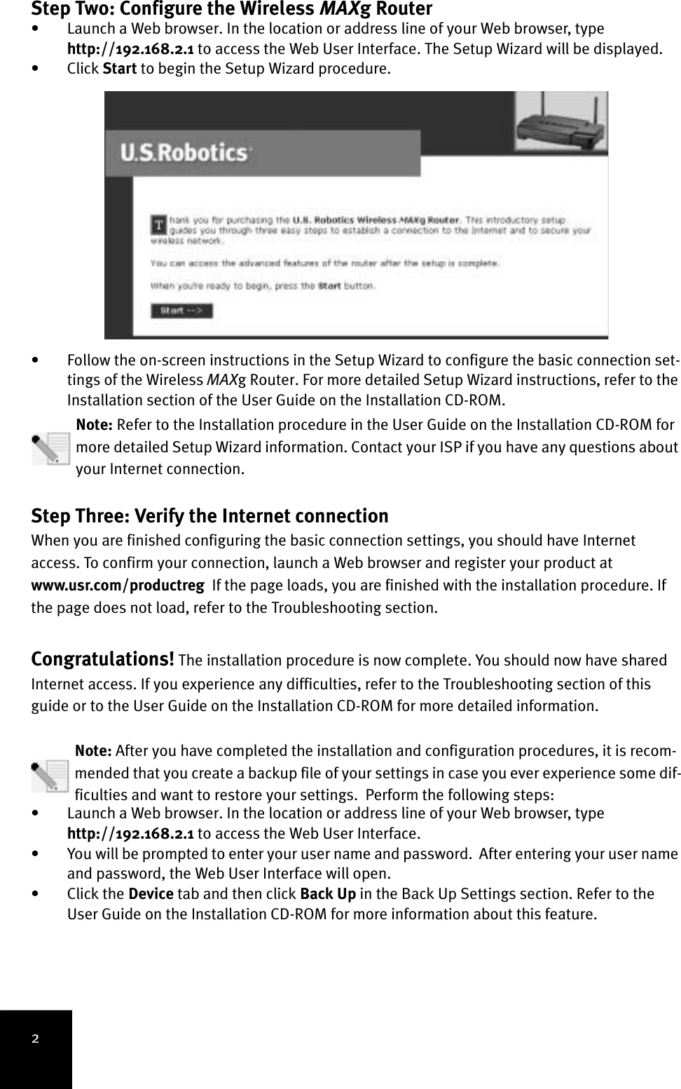 2Step Two: Configure the Wireless MAXg Router • Launch a Web browser. In the location or address line of your Web browser, type http://192.168.2.1 to access the Web User Interface. The Setup Wizard will be displayed. • Click Start to begin the Setup Wizard procedure. • Follow the on-screen instructions in the Setup Wizard to configure the basic connection set-tings of the Wireless MAXg Router. For more detailed Setup Wizard instructions, refer to the Installation section of the User Guide on the Installation CD-ROM. Note: Refer to the Installation procedure in the User Guide on the Installation CD-ROM for more detailed Setup Wizard information. Contact your ISP if you have any questions about your Internet connection.Step Three: Verify the Internet connection When you are finished configuring the basic connection settings, you should have Internet access. To confirm your connection, launch a Web browser and register your product at www.usr.com/productreg  If the page loads, you are finished with the installation procedure. If the page does not load, refer to the Troubleshooting section.Congratulations! The installation procedure is now complete. You should now have shared Internet access. If you experience any difficulties, refer to the Troubleshooting section of this guide or to the User Guide on the Installation CD-ROM for more detailed information.Note: After you have completed the installation and configuration procedures, it is recom-mended that you create a backup file of your settings in case you ever experience some dif-ficulties and want to restore your settings.  Perform the following steps:• Launch a Web browser. In the location or address line of your Web browser, type http://192.168.2.1 to access the Web User Interface. • You will be prompted to enter your user name and password.  After entering your user name and password, the Web User Interface will open.• Click the Device tab and then click Back Up in the Back Up Settings section. Refer to the User Guide on the Installation CD-ROM for more information about this feature.