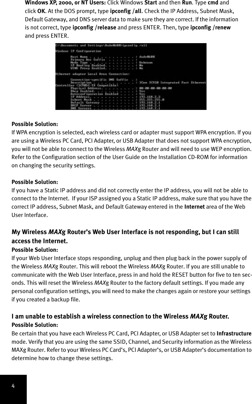 4Windows XP, 2000, or NT Users: Click Windows Start and then Run. Type cmd and click OK. At the DOS prompt, type ipconfig /all. Check the IP Address, Subnet Mask, Default Gateway, and DNS server data to make sure they are correct. If the information is not correct, type ipconfig /release and press ENTER. Then, type ipconfig /renew and press ENTER.Possible Solution:If WPA encryption is selected, each wireless card or adapter must support WPA encryption. If you are using a Wireless PC Card, PCI Adapter, or USB Adapter that does not support WPA encryption, you will not be able to connect to the Wireless MAXg Router and will need to use WEP encryption. Refer to the Configuration section of the User Guide on the Installation CD-ROM for information on changing the security settings.Possible Solution:If you have a Static IP address and did not correctly enter the IP address, you will not be able to connect to the Internet.  If your ISP assigned you a Static IP address, make sure that you have the correct IP address, Subnet Mask, and Default Gateway entered in the Internet area of the Web User Interface.My Wireless MAXg Router’s Web User Interface is not responding, but I can still access the Internet.Possible Solution:If your Web User Interface stops responding, unplug and then plug back in the power supply of the Wireless MAXg Router. This will reboot the Wireless MAXg Router. If you are still unable to communicate with the Web User Interface, press in and hold the RESET button for five to ten sec-onds. This will reset the Wireless MAXg Router to the factory default settings. If you made any personal configuration settings, you will need to make the changes again or restore your settings  if you created a backup file.I am unable to establish a wireless connection to the Wireless MAXg Router.Possible Solution:Be certain that you have each Wireless PC Card, PCI Adapter, or USB Adapter set to Infrastructure mode. Verify that you are using the same SSID, Channel, and Security information as the Wireless MAXg Router. Refer to your Wireless PC Card’s, PCI Adapter’s, or USB Adapter’s documentation to determine how to change these settings. 