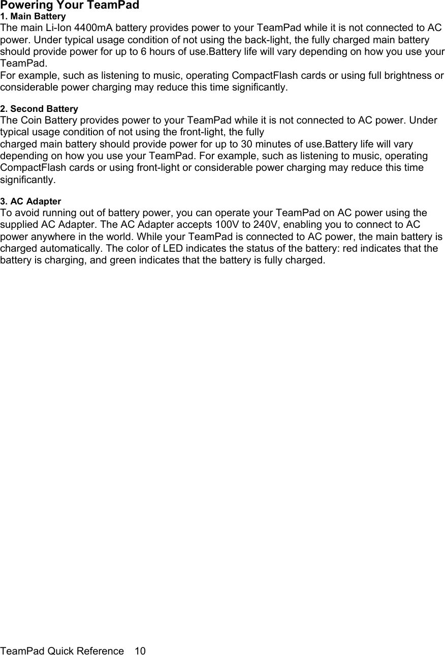                                                                                    Powering Your TeamPad 1. Main Battery The main Li-Ion 4400mA battery provides power to your TeamPad while it is not connected to AC power. Under typical usage condition of not using the back-light, the fully charged main battery should provide power for up to 6 hours of use.Battery life will vary depending on how you use your TeamPad. For example, such as listening to music, operating CompactFlash cards or using full brightness or considerable power charging may reduce this time significantly.  2. Second Battery The Coin Battery provides power to your TeamPad while it is not connected to AC power. Under typical usage condition of not using the front-light, the fully charged main battery should provide power for up to 30 minutes of use.Battery life will vary depending on how you use your TeamPad. For example, such as listening to music, operating CompactFlash cards or using front-light or considerable power charging may reduce this time significantly.  3. AC Adapter To avoid running out of battery power, you can operate your TeamPad on AC power using the supplied AC Adapter. The AC Adapter accepts 100V to 240V, enabling you to connect to AC power anywhere in the world. While your TeamPad is connected to AC power, the main battery is charged automatically. The color of LED indicates the status of the battery: red indicates that the battery is charging, and green indicates that the battery is fully charged.                             TeamPad Quick Reference    10 