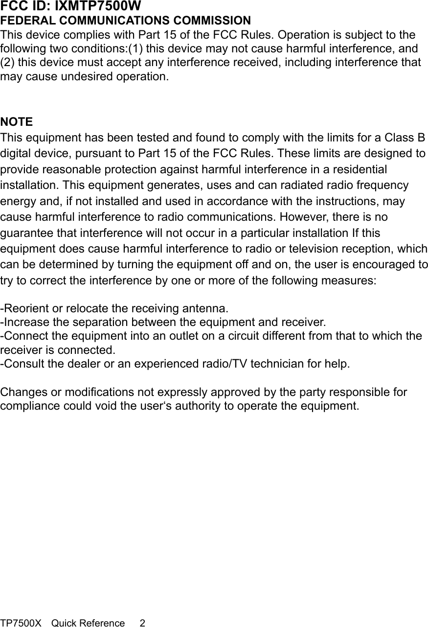                                                                                    FCC ID: IXMTP7500W FEDERAL COMMUNICATIONS COMMISSION This device complies with Part 15 of the FCC Rules. Operation is subject to the following two conditions:(1) this device may not cause harmful interference, and (2) this device must accept any interference received, including interference that may cause undesired operation.    NOTE This equipment has been tested and found to comply with the limits for a Class B digital device, pursuant to Part 15 of the FCC Rules. These limits are designed to provide reasonable protection against harmful interference in a residential installation. This equipment generates, uses and can radiated radio frequency energy and, if not installed and used in accordance with the instructions, may cause harmful interference to radio communications. However, there is no guarantee that interference will not occur in a particular installation If this equipment does cause harmful interference to radio or television reception, which can be determined by turning the equipment off and on, the user is encouraged to try to correct the interference by one or more of the following measures:  -Reorient or relocate the receiving antenna. -Increase the separation between the equipment and receiver. -Connect the equipment into an outlet on a circuit different from that to which the receiver is connected. -Consult the dealer or an experienced radio/TV technician for help.  Changes or modifications not expressly approved by the party responsible for compliance could void the user‘s authority to operate the equipment.                TP7500X  Quick Reference   2 