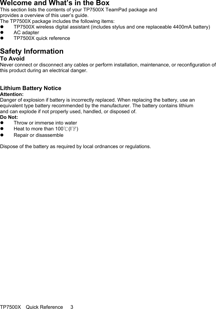                                                                                      Welcome and What’s in the Box This section lists the contents of your TP7500X TeamPad package and provides a overview of this user’s guide. The TP7500X package includes the following items:   TP7500X wireless digital assistant (includes stylus and one replaceable 4400mA battery)   AC adapter   TP7500X quick reference  Safety Information To Avoid Never connect or disconnect any cables or perform installation, maintenance, or reconfiguration of this product during an electrical danger.   Lithium Battery Notice Attention: Danger of explosion if battery is incorrectly replaced. When replacing the battery, use an equivalent type battery recommended by the manufacturer. The battery contains lithium and can explode if not properly used, handled, or disposed of. Do Not:   Throw or immerse into water   Heat to more than 100℃(I℉)   Repair or disassemble  Dispose of the battery as required by local ordnances or regulations.                            TP7500X  Quick Reference   3   