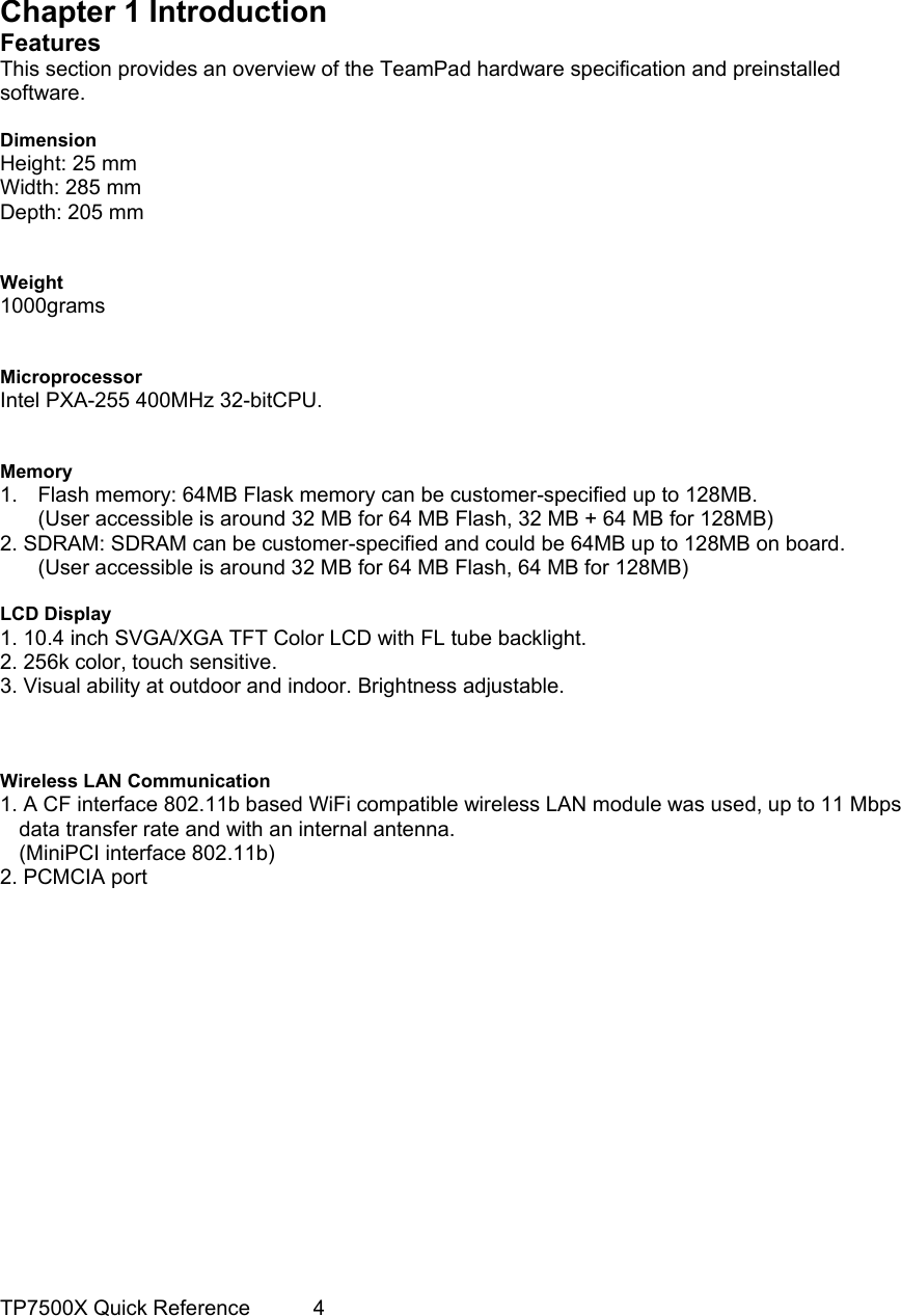                                                                                     Chapter 1 Introduction Features This section provides an overview of the TeamPad hardware specification and preinstalled software.  Dimension Height: 25 mm Width: 285 mm Depth: 205 mm   Weight 1000grams   Microprocessor Intel PXA-255 400MHz 32-bitCPU.   Memory 1.  Flash memory: 64MB Flask memory can be customer-specified up to 128MB. (User accessible is around 32 MB for 64 MB Flash, 32 MB + 64 MB for 128MB) 2. SDRAM: SDRAM can be customer-specified and could be 64MB up to 128MB on board. (User accessible is around 32 MB for 64 MB Flash, 64 MB for 128MB)  LCD Display 1. 10.4 inch SVGA/XGA TFT Color LCD with FL tube backlight. 2. 256k color, touch sensitive. 3. Visual ability at outdoor and indoor. Brightness adjustable.    Wireless LAN Communication 1. A CF interface 802.11b based WiFi compatible wireless LAN module was used, up to 11 Mbps   data transfer rate and with an internal antenna. (MiniPCI interface 802.11b) 2. PCMCIA port               TP7500X Quick Reference      4 