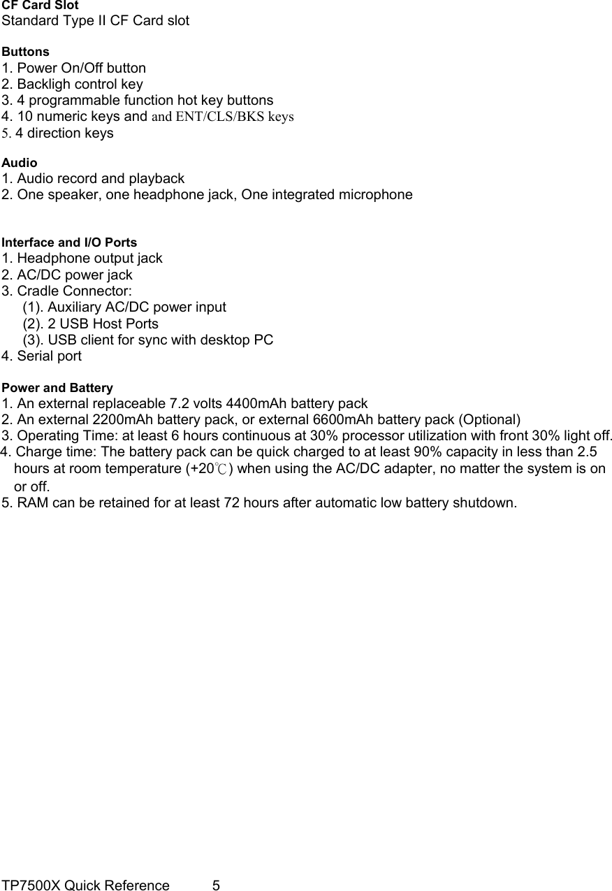                                                                                     CF Card Slot Standard Type II CF Card slot  Buttons 1. Power On/Off button 2. Backligh control key 3. 4 programmable function hot key buttons 4. 10 numeric keys and and ENT/CLS/BKS keys 5. 4 direction keys  Audio 1. Audio record and playback 2. One speaker, one headphone jack, One integrated microphone   Interface and I/O Ports 1. Headphone output jack 2. AC/DC power jack 3. Cradle Connector:       (1). Auxiliary AC/DC power input   (2). 2 USB Host Ports     (3). USB client for sync with desktop PC 4. Serial port  Power and Battery 1. An external replaceable 7.2 volts 4400mAh battery pack 2. An external 2200mAh battery pack, or external 6600mAh battery pack (Optional) 3. Operating Time: at least 6 hours continuous at 30% processor utilization with front 30% light off. 4. Charge time: The battery pack can be quick charged to at least 90% capacity in less than 2.5 hours at room temperature (+20℃) when using the AC/DC adapter, no matter the system is on or off. 5. RAM can be retained for at least 72 hours after automatic low battery shutdown.                          TP7500X Quick Reference      5 
