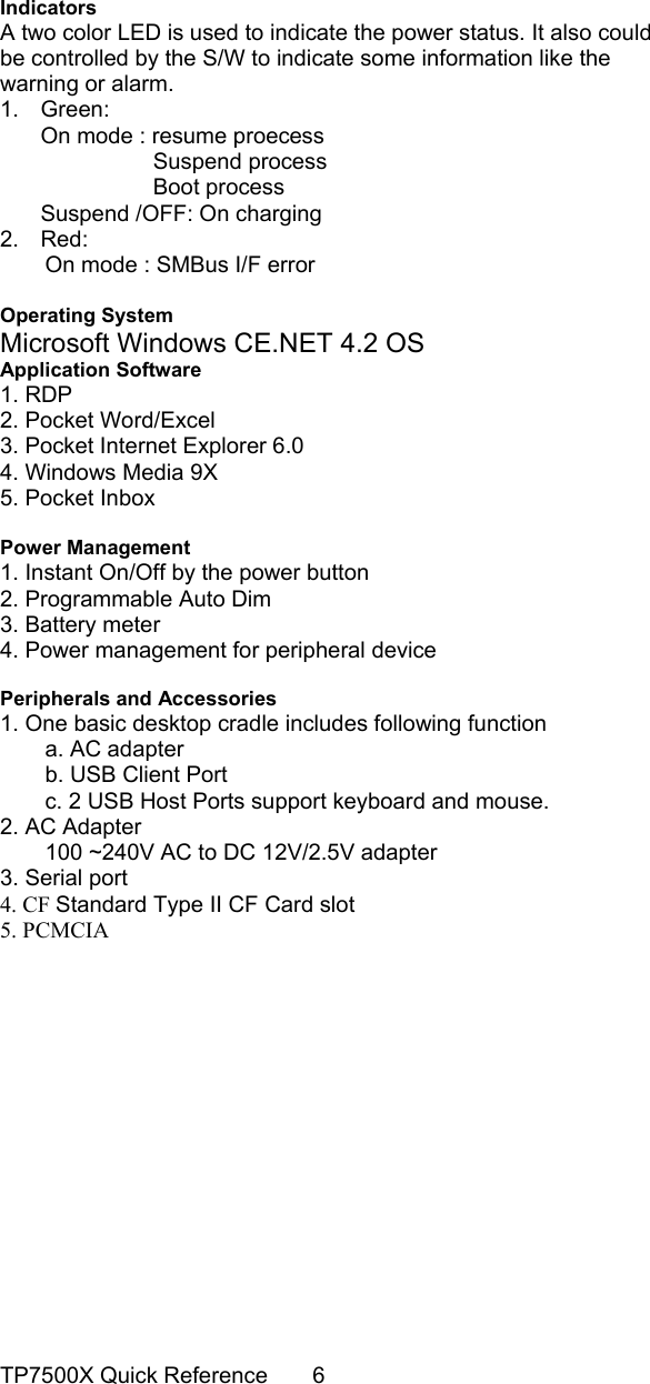                                                                                       Indicators A two color LED is used to indicate the power status. It also could be controlled by the S/W to indicate some information like the warning or alarm. 1. Green: On mode : resume proecess           Suspend process           Boot process  Suspend /OFF: On charging     2. Red:  On mode : SMBus I/F error  Operating System Microsoft Windows CE.NET 4.2 OS Application Software 1. RDP 2. Pocket Word/Excel 3. Pocket Internet Explorer 6.0 4. Windows Media 9X 5. Pocket Inbox  Power Management 1. Instant On/Off by the power button 2. Programmable Auto Dim 3. Battery meter 4. Power management for peripheral device  Peripherals and Accessories 1. One basic desktop cradle includes following function a. AC adapter b. USB Client Port c. 2 USB Host Ports support keyboard and mouse. 2. AC Adapter         100 ~240V AC to DC 12V/2.5V adapter 3. Serial port 4. CF Standard Type II CF Card slot 5. PCMCIA               TP7500X Quick Reference    6 