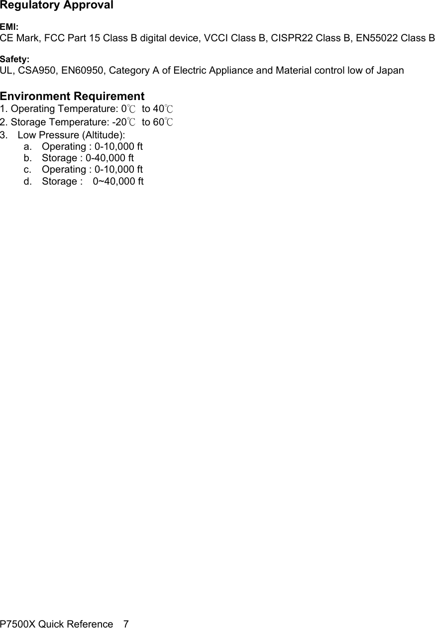                                                                                     Regulatory Approval  EMI: CE Mark, FCC Part 15 Class B digital device, VCCI Class B, CISPR22 Class B, EN55022 Class B  Safety: UL, CSA950, EN60950, Category A of Electric Appliance and Material control low of Japan  Environment Requirement 1. Operating Temperature: 0℃  to 40℃ 2. Storage Temperature: -20℃  to 60℃ 3. Low Pressure (Altitude): a. Operating : 0-10,000 ft b.  Storage : 0-40,000 ft c. Operating : 0-10,000 ft d. Storage :  0~40,000 ft                                  P7500X Quick Reference    7 