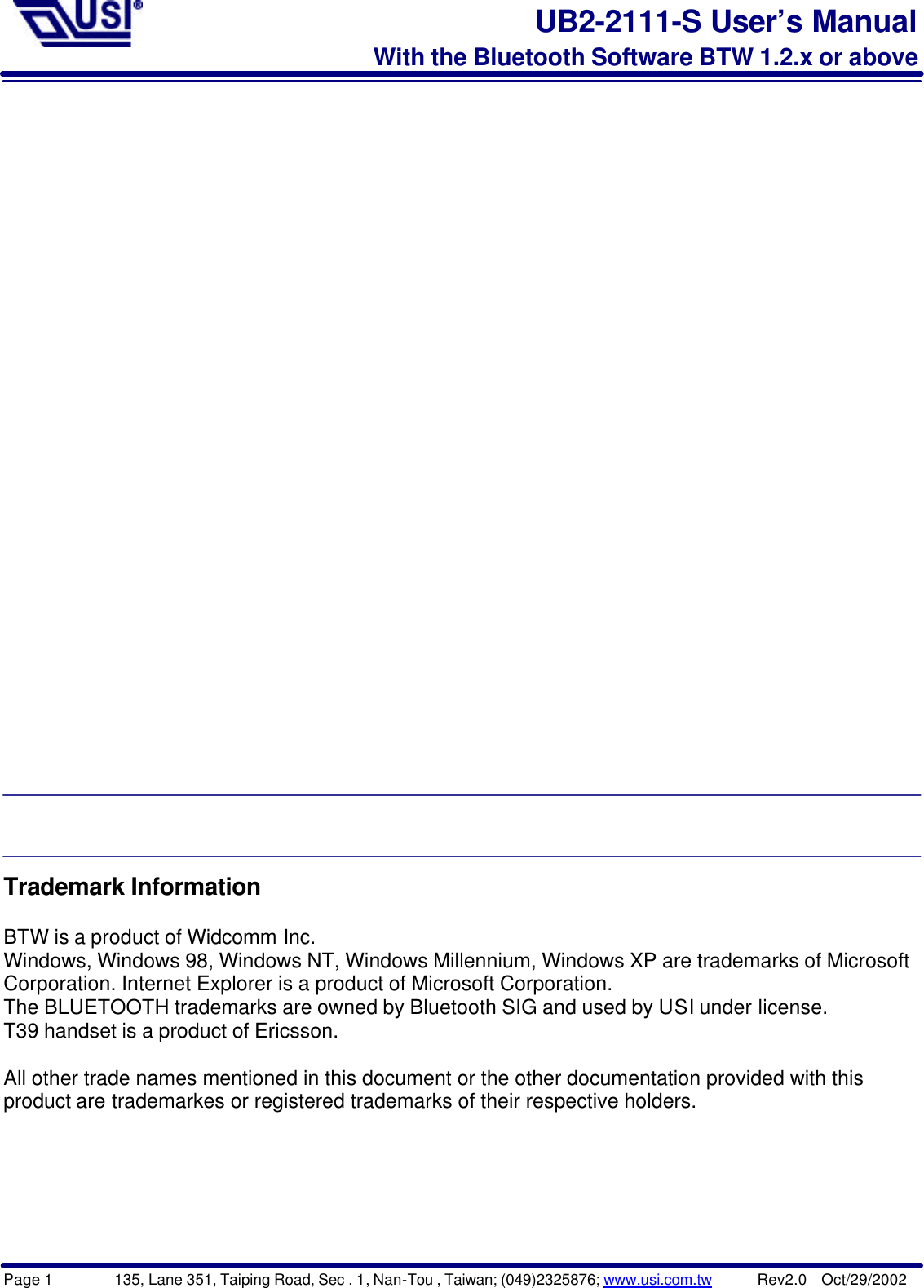 Page 1        135, Lane 351, Taiping Road, Sec . 1, Nan-Tou , Taiwan; (049)2325876; www.usi.com.tw      Rev2.0  Oct/29/2002UB2-2111-S User’s ManualWith the Bluetooth Software BTW 1.2.x or aboveTrademark InformationBTW is a product of Widcomm Inc.Windows, Windows 98, Windows NT, Windows Millennium, Windows XP are trademarks of MicrosoftCorporation. Internet Explorer is a product of Microsoft Corporation.The BLUETOOTH trademarks are owned by Bluetooth SIG and used by USI under license.T39 handset is a product of Ericsson.All other trade names mentioned in this document or the other documentation provided with thisproduct are trademarkes or registered trademarks of their respective holders.